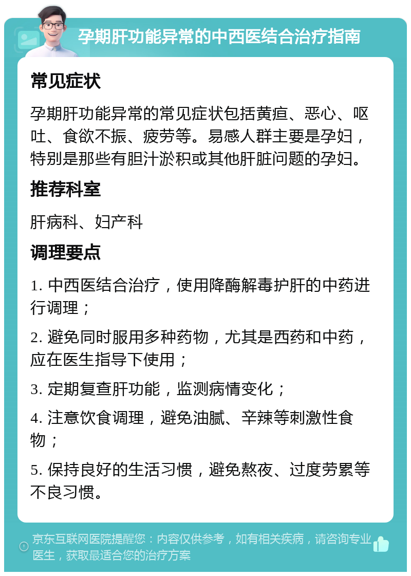 孕期肝功能异常的中西医结合治疗指南 常见症状 孕期肝功能异常的常见症状包括黄疸、恶心、呕吐、食欲不振、疲劳等。易感人群主要是孕妇，特别是那些有胆汁淤积或其他肝脏问题的孕妇。 推荐科室 肝病科、妇产科 调理要点 1. 中西医结合治疗，使用降酶解毒护肝的中药进行调理； 2. 避免同时服用多种药物，尤其是西药和中药，应在医生指导下使用； 3. 定期复查肝功能，监测病情变化； 4. 注意饮食调理，避免油腻、辛辣等刺激性食物； 5. 保持良好的生活习惯，避免熬夜、过度劳累等不良习惯。