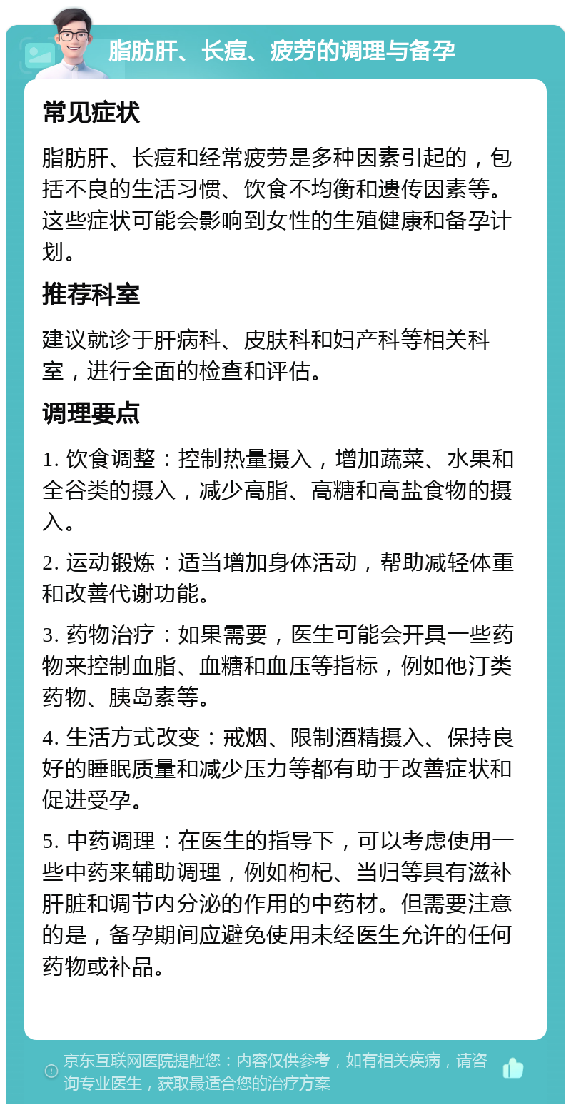 脂肪肝、长痘、疲劳的调理与备孕 常见症状 脂肪肝、长痘和经常疲劳是多种因素引起的，包括不良的生活习惯、饮食不均衡和遗传因素等。这些症状可能会影响到女性的生殖健康和备孕计划。 推荐科室 建议就诊于肝病科、皮肤科和妇产科等相关科室，进行全面的检查和评估。 调理要点 1. 饮食调整：控制热量摄入，增加蔬菜、水果和全谷类的摄入，减少高脂、高糖和高盐食物的摄入。 2. 运动锻炼：适当增加身体活动，帮助减轻体重和改善代谢功能。 3. 药物治疗：如果需要，医生可能会开具一些药物来控制血脂、血糖和血压等指标，例如他汀类药物、胰岛素等。 4. 生活方式改变：戒烟、限制酒精摄入、保持良好的睡眠质量和减少压力等都有助于改善症状和促进受孕。 5. 中药调理：在医生的指导下，可以考虑使用一些中药来辅助调理，例如枸杞、当归等具有滋补肝脏和调节内分泌的作用的中药材。但需要注意的是，备孕期间应避免使用未经医生允许的任何药物或补品。