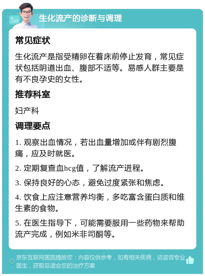 生化流产的诊断与调理 常见症状 生化流产是指受精卵在着床前停止发育，常见症状包括阴道出血、腹部不适等。易感人群主要是有不良孕史的女性。 推荐科室 妇产科 调理要点 1. 观察出血情况，若出血量增加或伴有剧烈腹痛，应及时就医。 2. 定期复查血hcg值，了解流产进程。 3. 保持良好的心态，避免过度紧张和焦虑。 4. 饮食上应注意营养均衡，多吃富含蛋白质和维生素的食物。 5. 在医生指导下，可能需要服用一些药物来帮助流产完成，例如米非司酮等。