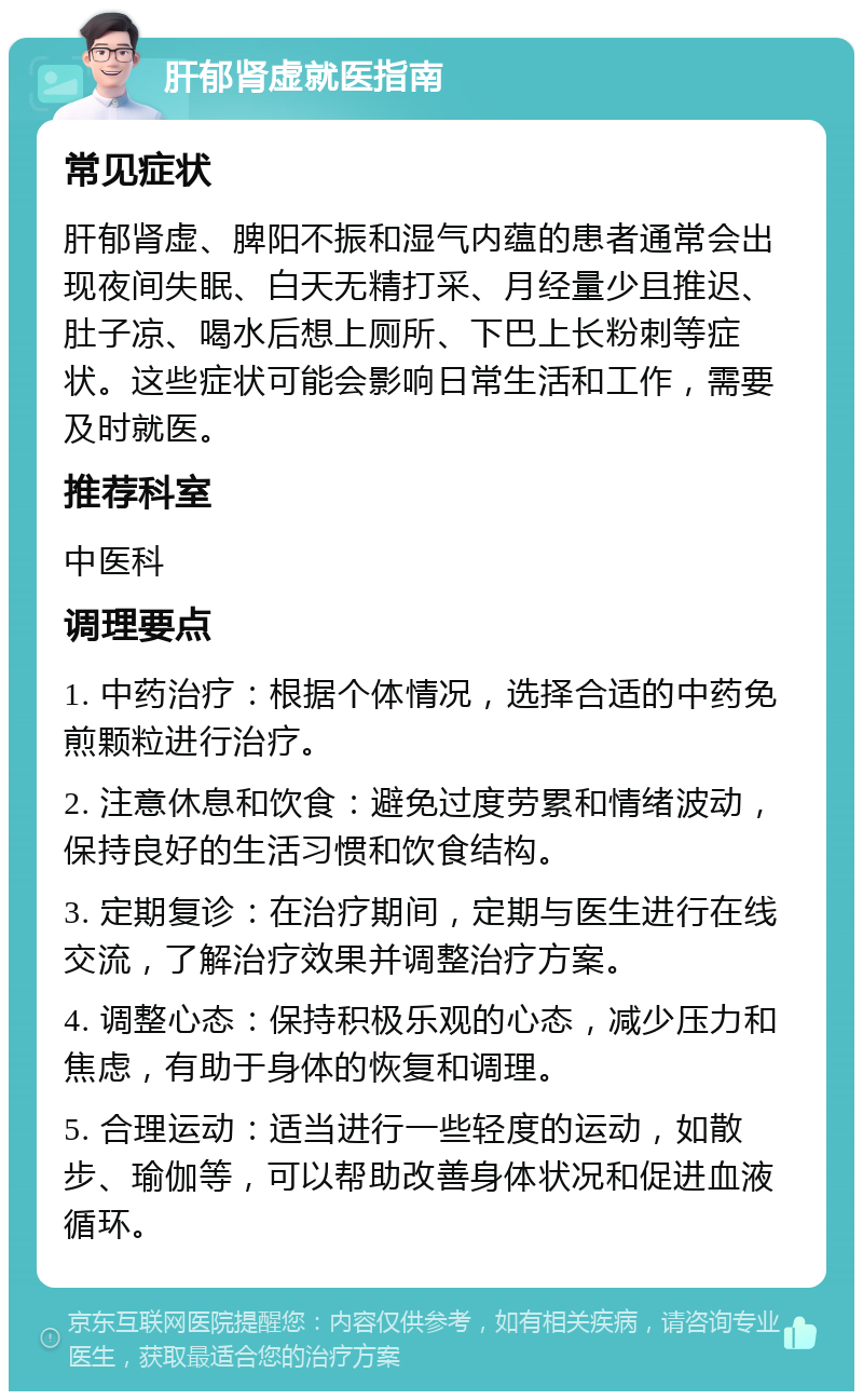 肝郁肾虚就医指南 常见症状 肝郁肾虚、脾阳不振和湿气内蕴的患者通常会出现夜间失眠、白天无精打采、月经量少且推迟、肚子凉、喝水后想上厕所、下巴上长粉刺等症状。这些症状可能会影响日常生活和工作，需要及时就医。 推荐科室 中医科 调理要点 1. 中药治疗：根据个体情况，选择合适的中药免煎颗粒进行治疗。 2. 注意休息和饮食：避免过度劳累和情绪波动，保持良好的生活习惯和饮食结构。 3. 定期复诊：在治疗期间，定期与医生进行在线交流，了解治疗效果并调整治疗方案。 4. 调整心态：保持积极乐观的心态，减少压力和焦虑，有助于身体的恢复和调理。 5. 合理运动：适当进行一些轻度的运动，如散步、瑜伽等，可以帮助改善身体状况和促进血液循环。