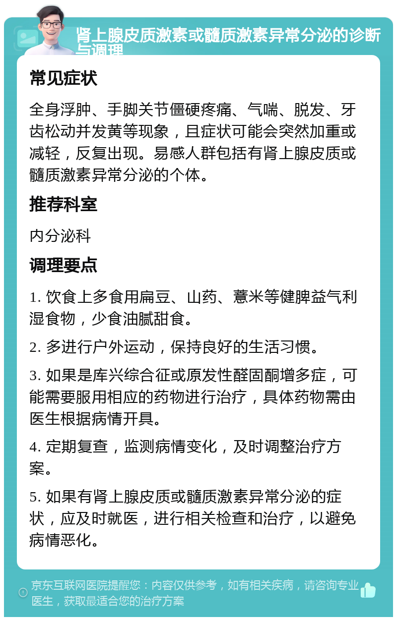 肾上腺皮质激素或髓质激素异常分泌的诊断与调理 常见症状 全身浮肿、手脚关节僵硬疼痛、气喘、脱发、牙齿松动并发黄等现象，且症状可能会突然加重或减轻，反复出现。易感人群包括有肾上腺皮质或髓质激素异常分泌的个体。 推荐科室 内分泌科 调理要点 1. 饮食上多食用扁豆、山药、薏米等健脾益气利湿食物，少食油腻甜食。 2. 多进行户外运动，保持良好的生活习惯。 3. 如果是库兴综合征或原发性醛固酮增多症，可能需要服用相应的药物进行治疗，具体药物需由医生根据病情开具。 4. 定期复查，监测病情变化，及时调整治疗方案。 5. 如果有肾上腺皮质或髓质激素异常分泌的症状，应及时就医，进行相关检查和治疗，以避免病情恶化。