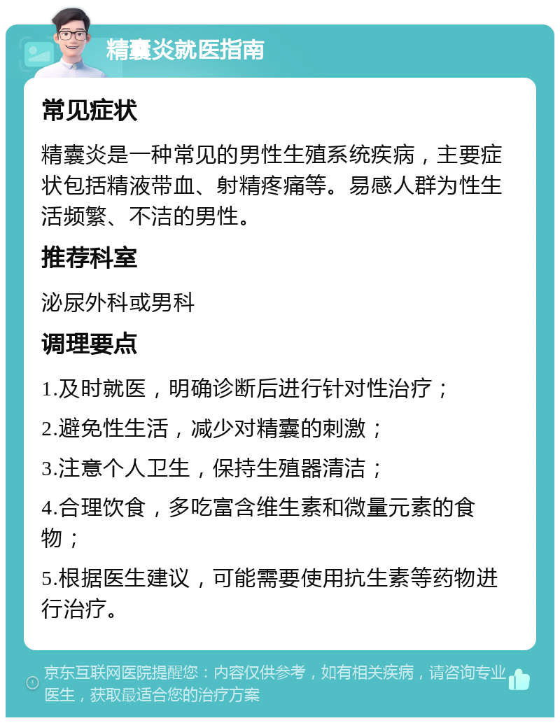 精囊炎就医指南 常见症状 精囊炎是一种常见的男性生殖系统疾病，主要症状包括精液带血、射精疼痛等。易感人群为性生活频繁、不洁的男性。 推荐科室 泌尿外科或男科 调理要点 1.及时就医，明确诊断后进行针对性治疗； 2.避免性生活，减少对精囊的刺激； 3.注意个人卫生，保持生殖器清洁； 4.合理饮食，多吃富含维生素和微量元素的食物； 5.根据医生建议，可能需要使用抗生素等药物进行治疗。