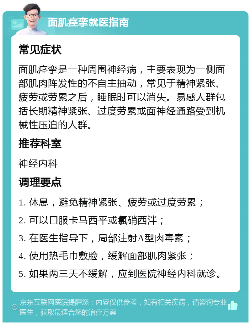 面肌痉挛就医指南 常见症状 面肌痉挛是一种周围神经病，主要表现为一侧面部肌肉阵发性的不自主抽动，常见于精神紧张、疲劳或劳累之后，睡眠时可以消失。易感人群包括长期精神紧张、过度劳累或面神经通路受到机械性压迫的人群。 推荐科室 神经内科 调理要点 1. 休息，避免精神紧张、疲劳或过度劳累； 2. 可以口服卡马西平或氯硝西泮； 3. 在医生指导下，局部注射A型肉毒素； 4. 使用热毛巾敷脸，缓解面部肌肉紧张； 5. 如果两三天不缓解，应到医院神经内科就诊。