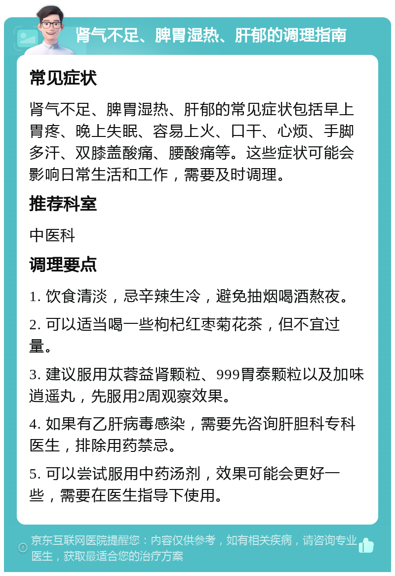 肾气不足、脾胃湿热、肝郁的调理指南 常见症状 肾气不足、脾胃湿热、肝郁的常见症状包括早上胃疼、晚上失眠、容易上火、口干、心烦、手脚多汗、双膝盖酸痛、腰酸痛等。这些症状可能会影响日常生活和工作，需要及时调理。 推荐科室 中医科 调理要点 1. 饮食清淡，忌辛辣生冷，避免抽烟喝酒熬夜。 2. 可以适当喝一些枸杞红枣菊花茶，但不宜过量。 3. 建议服用苁蓉益肾颗粒、999胃泰颗粒以及加味逍遥丸，先服用2周观察效果。 4. 如果有乙肝病毒感染，需要先咨询肝胆科专科医生，排除用药禁忌。 5. 可以尝试服用中药汤剂，效果可能会更好一些，需要在医生指导下使用。