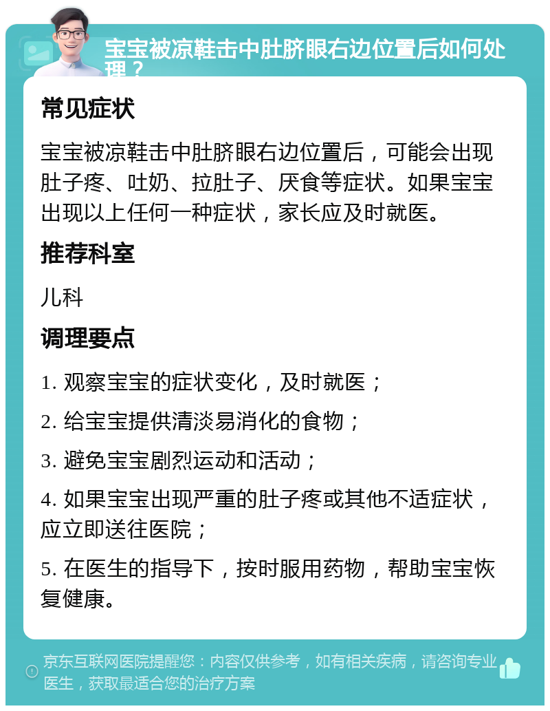 宝宝被凉鞋击中肚脐眼右边位置后如何处理？ 常见症状 宝宝被凉鞋击中肚脐眼右边位置后，可能会出现肚子疼、吐奶、拉肚子、厌食等症状。如果宝宝出现以上任何一种症状，家长应及时就医。 推荐科室 儿科 调理要点 1. 观察宝宝的症状变化，及时就医； 2. 给宝宝提供清淡易消化的食物； 3. 避免宝宝剧烈运动和活动； 4. 如果宝宝出现严重的肚子疼或其他不适症状，应立即送往医院； 5. 在医生的指导下，按时服用药物，帮助宝宝恢复健康。