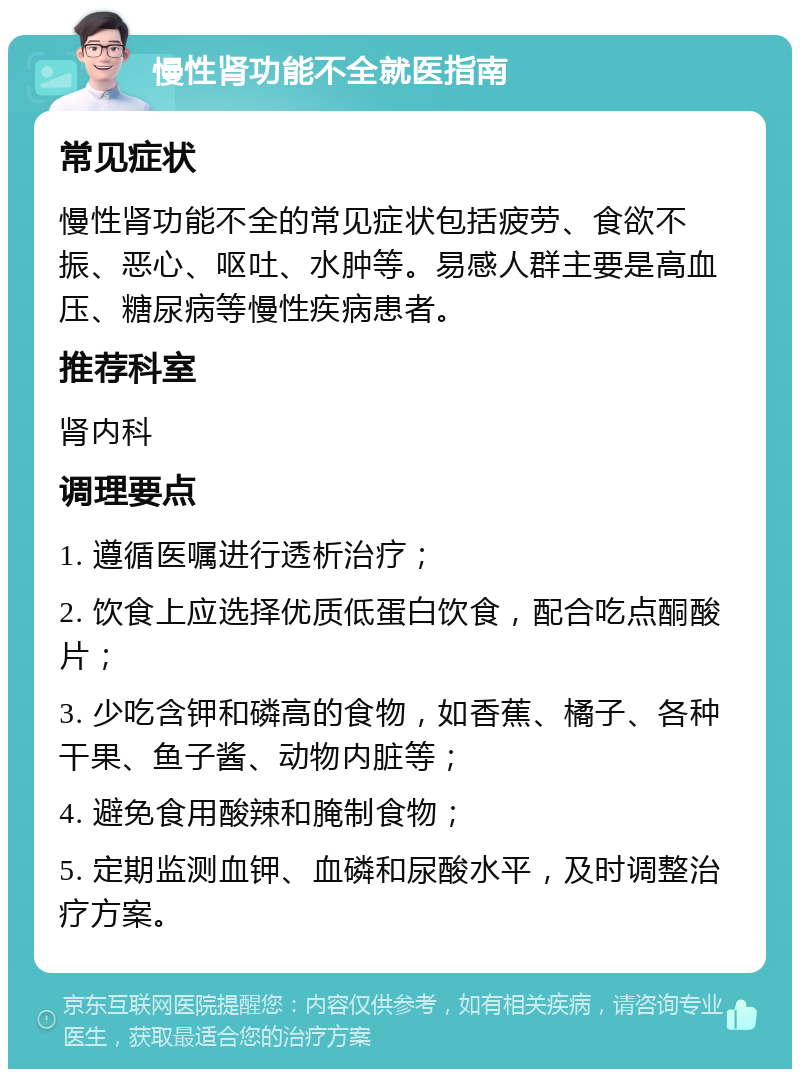 慢性肾功能不全就医指南 常见症状 慢性肾功能不全的常见症状包括疲劳、食欲不振、恶心、呕吐、水肿等。易感人群主要是高血压、糖尿病等慢性疾病患者。 推荐科室 肾内科 调理要点 1. 遵循医嘱进行透析治疗； 2. 饮食上应选择优质低蛋白饮食，配合吃点酮酸片； 3. 少吃含钾和磷高的食物，如香蕉、橘子、各种干果、鱼子酱、动物内脏等； 4. 避免食用酸辣和腌制食物； 5. 定期监测血钾、血磷和尿酸水平，及时调整治疗方案。