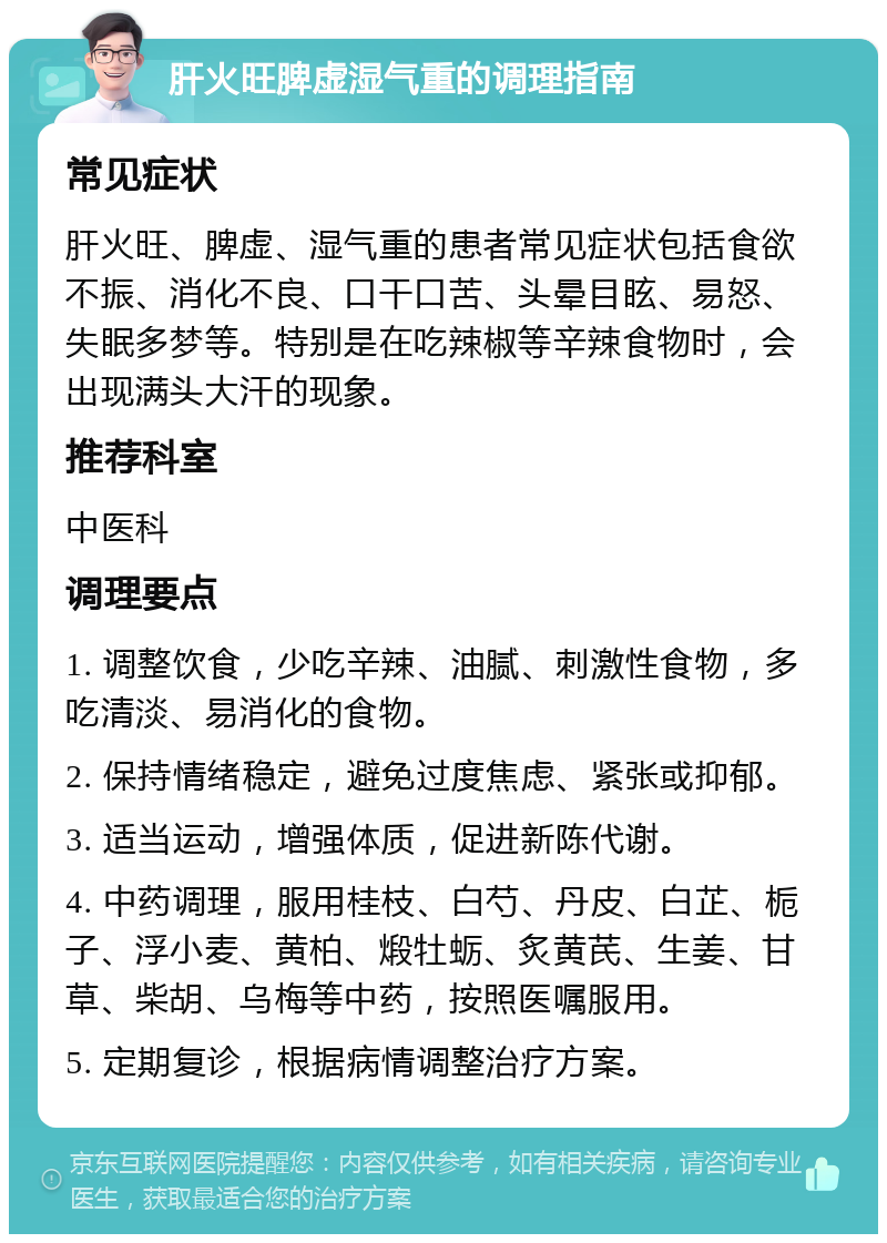 肝火旺脾虚湿气重的调理指南 常见症状 肝火旺、脾虚、湿气重的患者常见症状包括食欲不振、消化不良、口干口苦、头晕目眩、易怒、失眠多梦等。特别是在吃辣椒等辛辣食物时，会出现满头大汗的现象。 推荐科室 中医科 调理要点 1. 调整饮食，少吃辛辣、油腻、刺激性食物，多吃清淡、易消化的食物。 2. 保持情绪稳定，避免过度焦虑、紧张或抑郁。 3. 适当运动，增强体质，促进新陈代谢。 4. 中药调理，服用桂枝、白芍、丹皮、白芷、栀子、浮小麦、黄柏、煅牡蛎、炙黄芪、生姜、甘草、柴胡、乌梅等中药，按照医嘱服用。 5. 定期复诊，根据病情调整治疗方案。