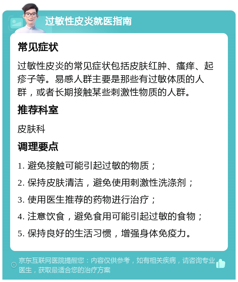 过敏性皮炎就医指南 常见症状 过敏性皮炎的常见症状包括皮肤红肿、瘙痒、起疹子等。易感人群主要是那些有过敏体质的人群，或者长期接触某些刺激性物质的人群。 推荐科室 皮肤科 调理要点 1. 避免接触可能引起过敏的物质； 2. 保持皮肤清洁，避免使用刺激性洗涤剂； 3. 使用医生推荐的药物进行治疗； 4. 注意饮食，避免食用可能引起过敏的食物； 5. 保持良好的生活习惯，增强身体免疫力。