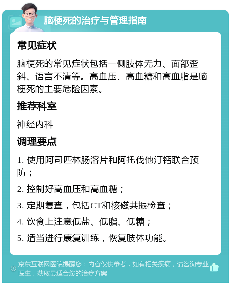 脑梗死的治疗与管理指南 常见症状 脑梗死的常见症状包括一侧肢体无力、面部歪斜、语言不清等。高血压、高血糖和高血脂是脑梗死的主要危险因素。 推荐科室 神经内科 调理要点 1. 使用阿司匹林肠溶片和阿托伐他汀钙联合预防； 2. 控制好高血压和高血糖； 3. 定期复查，包括CT和核磁共振检查； 4. 饮食上注意低盐、低脂、低糖； 5. 适当进行康复训练，恢复肢体功能。