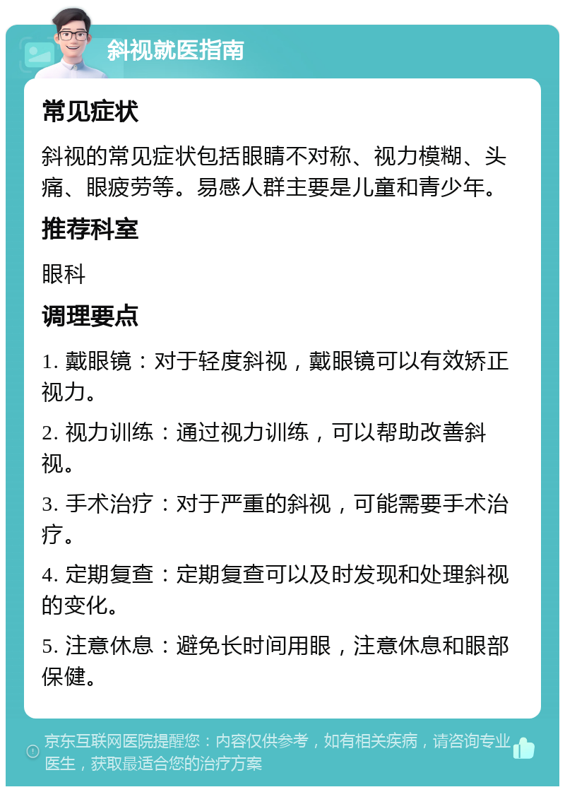 斜视就医指南 常见症状 斜视的常见症状包括眼睛不对称、视力模糊、头痛、眼疲劳等。易感人群主要是儿童和青少年。 推荐科室 眼科 调理要点 1. 戴眼镜：对于轻度斜视，戴眼镜可以有效矫正视力。 2. 视力训练：通过视力训练，可以帮助改善斜视。 3. 手术治疗：对于严重的斜视，可能需要手术治疗。 4. 定期复查：定期复查可以及时发现和处理斜视的变化。 5. 注意休息：避免长时间用眼，注意休息和眼部保健。