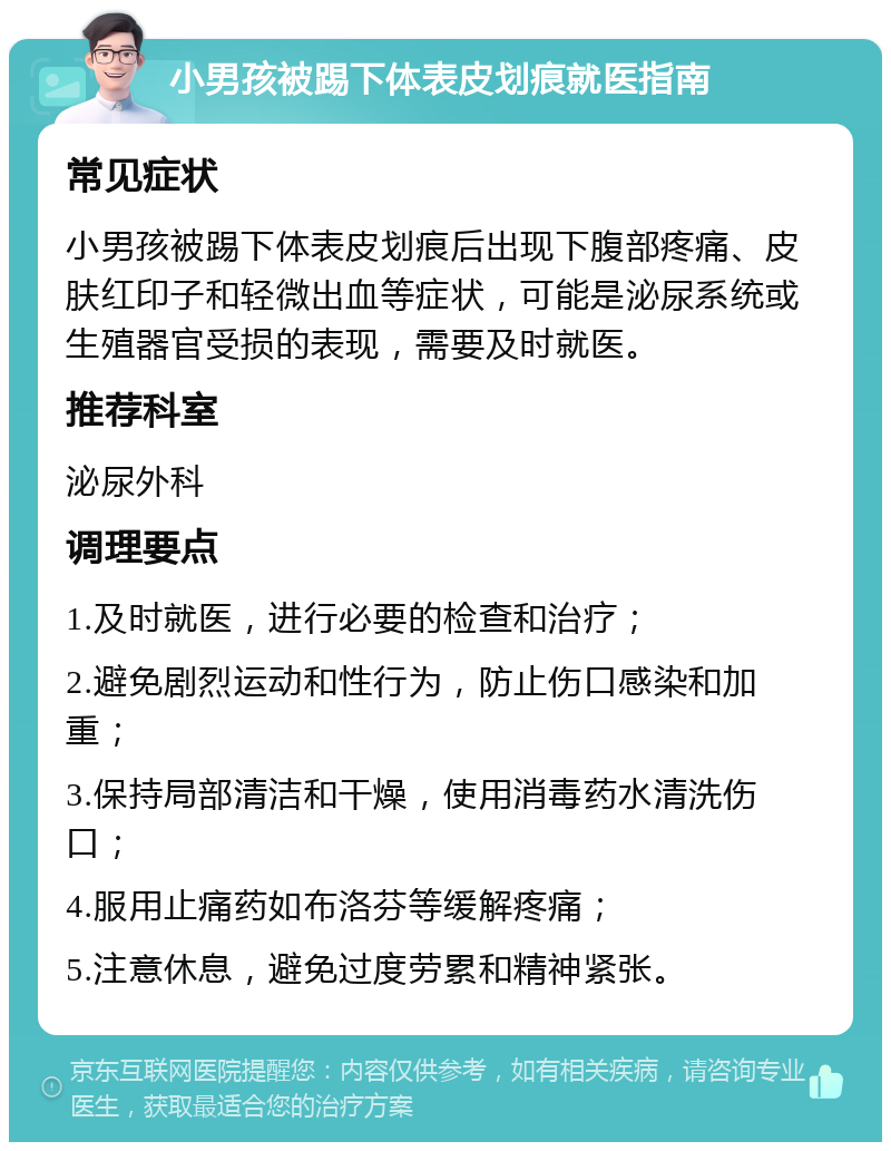 小男孩被踢下体表皮划痕就医指南 常见症状 小男孩被踢下体表皮划痕后出现下腹部疼痛、皮肤红印子和轻微出血等症状，可能是泌尿系统或生殖器官受损的表现，需要及时就医。 推荐科室 泌尿外科 调理要点 1.及时就医，进行必要的检查和治疗； 2.避免剧烈运动和性行为，防止伤口感染和加重； 3.保持局部清洁和干燥，使用消毒药水清洗伤口； 4.服用止痛药如布洛芬等缓解疼痛； 5.注意休息，避免过度劳累和精神紧张。