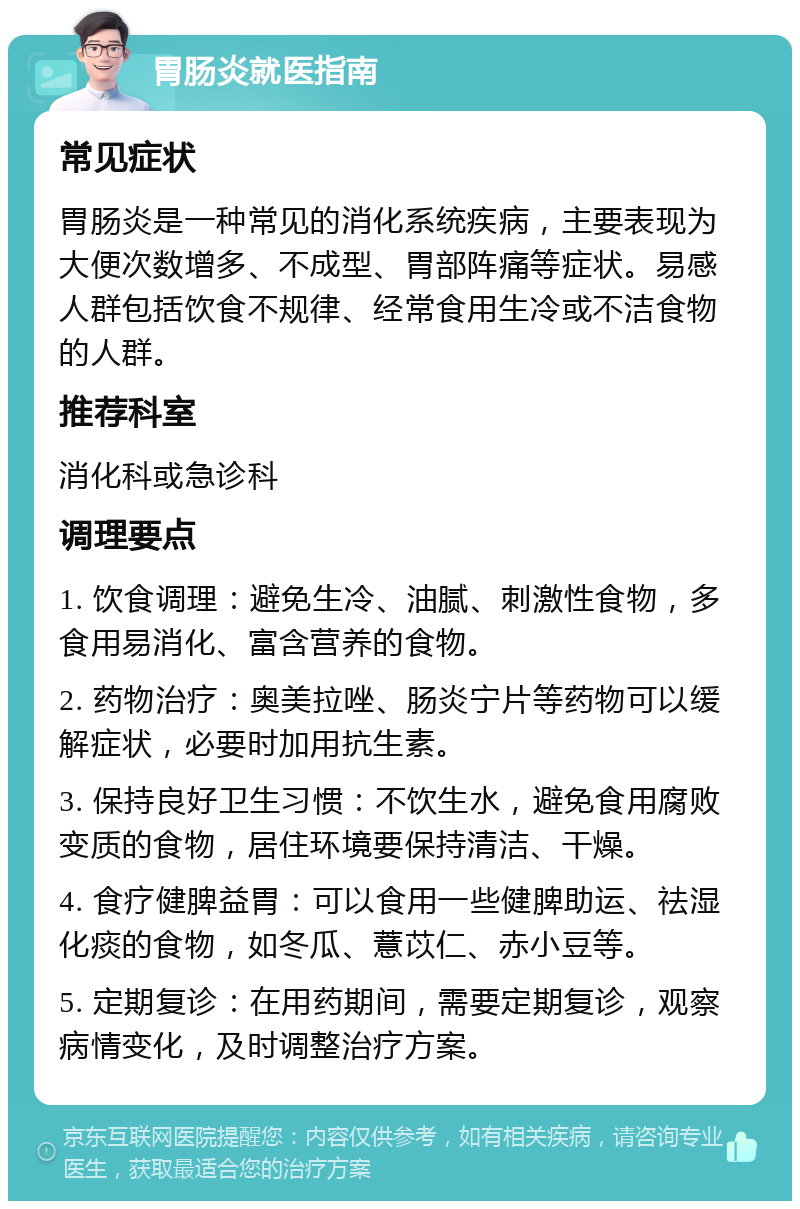 胃肠炎就医指南 常见症状 胃肠炎是一种常见的消化系统疾病，主要表现为大便次数增多、不成型、胃部阵痛等症状。易感人群包括饮食不规律、经常食用生冷或不洁食物的人群。 推荐科室 消化科或急诊科 调理要点 1. 饮食调理：避免生冷、油腻、刺激性食物，多食用易消化、富含营养的食物。 2. 药物治疗：奥美拉唑、肠炎宁片等药物可以缓解症状，必要时加用抗生素。 3. 保持良好卫生习惯：不饮生水，避免食用腐败变质的食物，居住环境要保持清洁、干燥。 4. 食疗健脾益胃：可以食用一些健脾助运、祛湿化痰的食物，如冬瓜、薏苡仁、赤小豆等。 5. 定期复诊：在用药期间，需要定期复诊，观察病情变化，及时调整治疗方案。