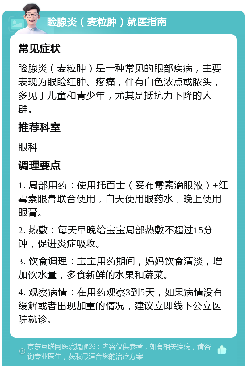 睑腺炎（麦粒肿）就医指南 常见症状 睑腺炎（麦粒肿）是一种常见的眼部疾病，主要表现为眼睑红肿、疼痛，伴有白色浓点或脓头，多见于儿童和青少年，尤其是抵抗力下降的人群。 推荐科室 眼科 调理要点 1. 局部用药：使用托百士（妥布霉素滴眼液）+红霉素眼膏联合使用，白天使用眼药水，晚上使用眼膏。 2. 热敷：每天早晚给宝宝局部热敷不超过15分钟，促进炎症吸收。 3. 饮食调理：宝宝用药期间，妈妈饮食清淡，增加饮水量，多食新鲜的水果和蔬菜。 4. 观察病情：在用药观察3到5天，如果病情没有缓解或者出现加重的情况，建议立即线下公立医院就诊。