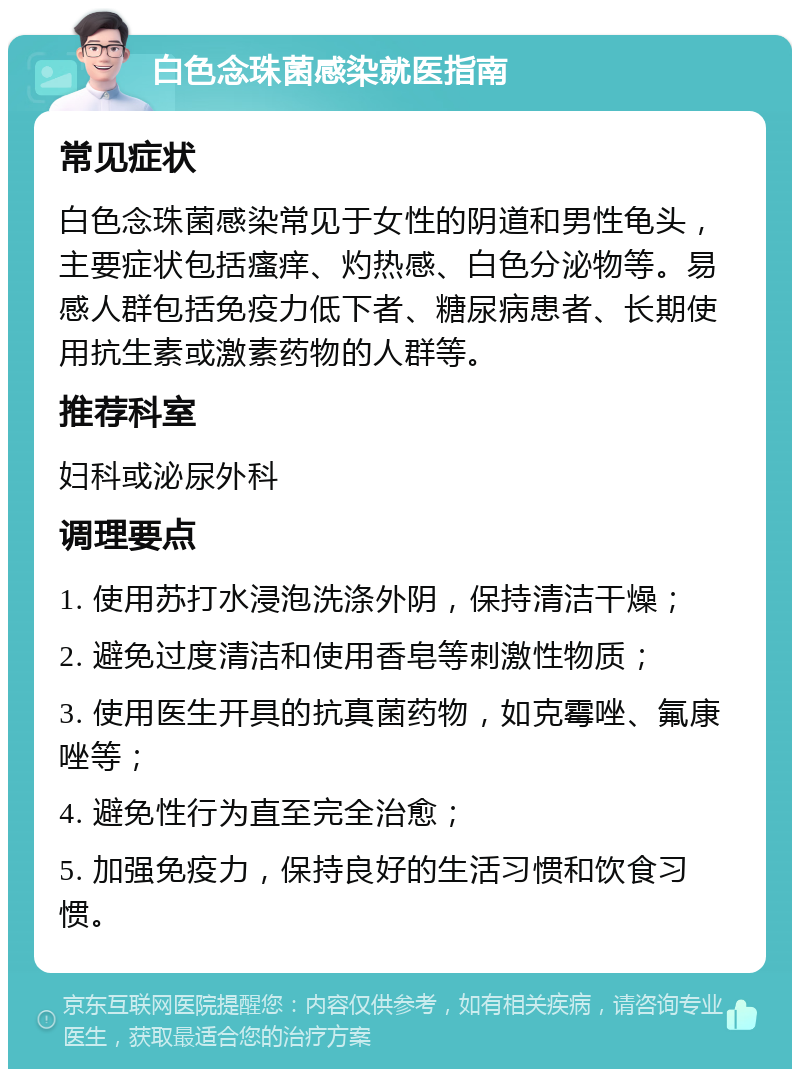 白色念珠菌感染就医指南 常见症状 白色念珠菌感染常见于女性的阴道和男性龟头，主要症状包括瘙痒、灼热感、白色分泌物等。易感人群包括免疫力低下者、糖尿病患者、长期使用抗生素或激素药物的人群等。 推荐科室 妇科或泌尿外科 调理要点 1. 使用苏打水浸泡洗涤外阴，保持清洁干燥； 2. 避免过度清洁和使用香皂等刺激性物质； 3. 使用医生开具的抗真菌药物，如克霉唑、氟康唑等； 4. 避免性行为直至完全治愈； 5. 加强免疫力，保持良好的生活习惯和饮食习惯。