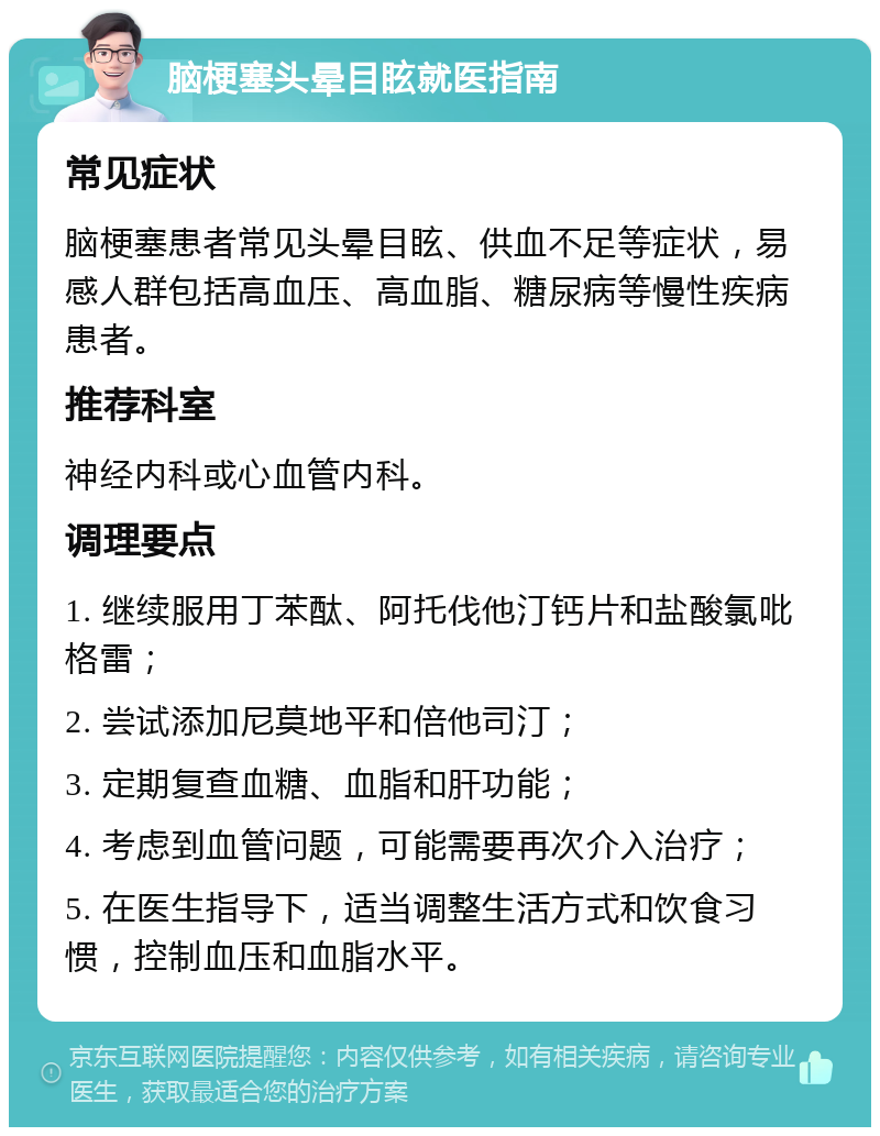 脑梗塞头晕目眩就医指南 常见症状 脑梗塞患者常见头晕目眩、供血不足等症状，易感人群包括高血压、高血脂、糖尿病等慢性疾病患者。 推荐科室 神经内科或心血管内科。 调理要点 1. 继续服用丁苯酞、阿托伐他汀钙片和盐酸氯吡格雷； 2. 尝试添加尼莫地平和倍他司汀； 3. 定期复查血糖、血脂和肝功能； 4. 考虑到血管问题，可能需要再次介入治疗； 5. 在医生指导下，适当调整生活方式和饮食习惯，控制血压和血脂水平。