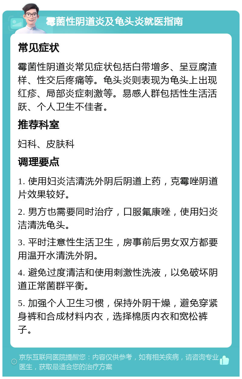 霉菌性阴道炎及龟头炎就医指南 常见症状 霉菌性阴道炎常见症状包括白带增多、呈豆腐渣样、性交后疼痛等。龟头炎则表现为龟头上出现红疹、局部炎症刺激等。易感人群包括性生活活跃、个人卫生不佳者。 推荐科室 妇科、皮肤科 调理要点 1. 使用妇炎洁清洗外阴后阴道上药，克霉唑阴道片效果较好。 2. 男方也需要同时治疗，口服氟康唑，使用妇炎洁清洗龟头。 3. 平时注意性生活卫生，房事前后男女双方都要用温开水清洗外阴。 4. 避免过度清洁和使用刺激性洗液，以免破坏阴道正常菌群平衡。 5. 加强个人卫生习惯，保持外阴干燥，避免穿紧身裤和合成材料内衣，选择棉质内衣和宽松裤子。