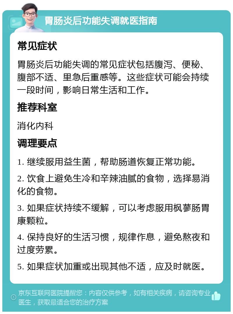 胃肠炎后功能失调就医指南 常见症状 胃肠炎后功能失调的常见症状包括腹泻、便秘、腹部不适、里急后重感等。这些症状可能会持续一段时间，影响日常生活和工作。 推荐科室 消化内科 调理要点 1. 继续服用益生菌，帮助肠道恢复正常功能。 2. 饮食上避免生冷和辛辣油腻的食物，选择易消化的食物。 3. 如果症状持续不缓解，可以考虑服用枫蓼肠胃康颗粒。 4. 保持良好的生活习惯，规律作息，避免熬夜和过度劳累。 5. 如果症状加重或出现其他不适，应及时就医。