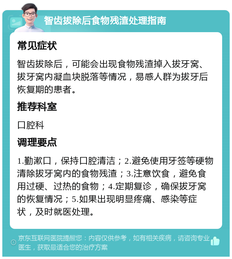 智齿拔除后食物残渣处理指南 常见症状 智齿拔除后，可能会出现食物残渣掉入拔牙窝、拔牙窝内凝血块脱落等情况，易感人群为拔牙后恢复期的患者。 推荐科室 口腔科 调理要点 1.勤漱口，保持口腔清洁；2.避免使用牙签等硬物清除拔牙窝内的食物残渣；3.注意饮食，避免食用过硬、过热的食物；4.定期复诊，确保拔牙窝的恢复情况；5.如果出现明显疼痛、感染等症状，及时就医处理。