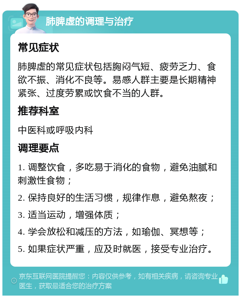 肺脾虚的调理与治疗 常见症状 肺脾虚的常见症状包括胸闷气短、疲劳乏力、食欲不振、消化不良等。易感人群主要是长期精神紧张、过度劳累或饮食不当的人群。 推荐科室 中医科或呼吸内科 调理要点 1. 调整饮食，多吃易于消化的食物，避免油腻和刺激性食物； 2. 保持良好的生活习惯，规律作息，避免熬夜； 3. 适当运动，增强体质； 4. 学会放松和减压的方法，如瑜伽、冥想等； 5. 如果症状严重，应及时就医，接受专业治疗。