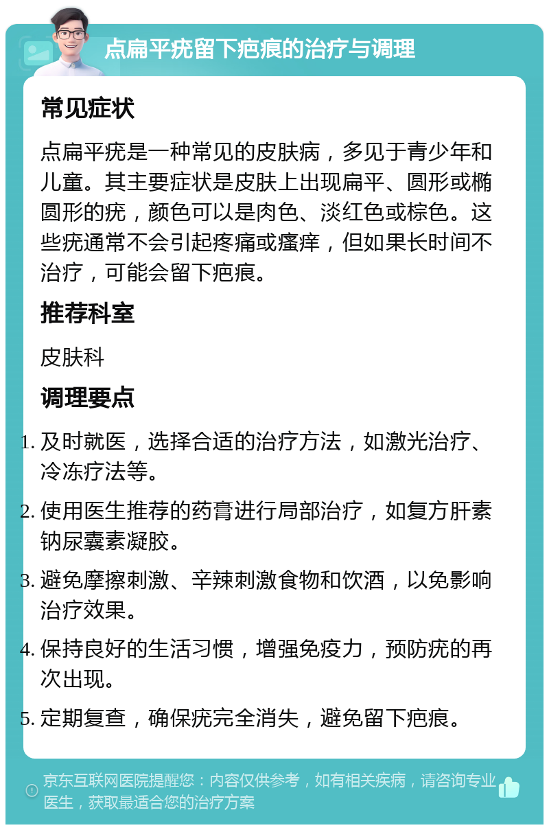 点扁平疣留下疤痕的治疗与调理 常见症状 点扁平疣是一种常见的皮肤病，多见于青少年和儿童。其主要症状是皮肤上出现扁平、圆形或椭圆形的疣，颜色可以是肉色、淡红色或棕色。这些疣通常不会引起疼痛或瘙痒，但如果长时间不治疗，可能会留下疤痕。 推荐科室 皮肤科 调理要点 及时就医，选择合适的治疗方法，如激光治疗、冷冻疗法等。 使用医生推荐的药膏进行局部治疗，如复方肝素钠尿囊素凝胶。 避免摩擦刺激、辛辣刺激食物和饮酒，以免影响治疗效果。 保持良好的生活习惯，增强免疫力，预防疣的再次出现。 定期复查，确保疣完全消失，避免留下疤痕。