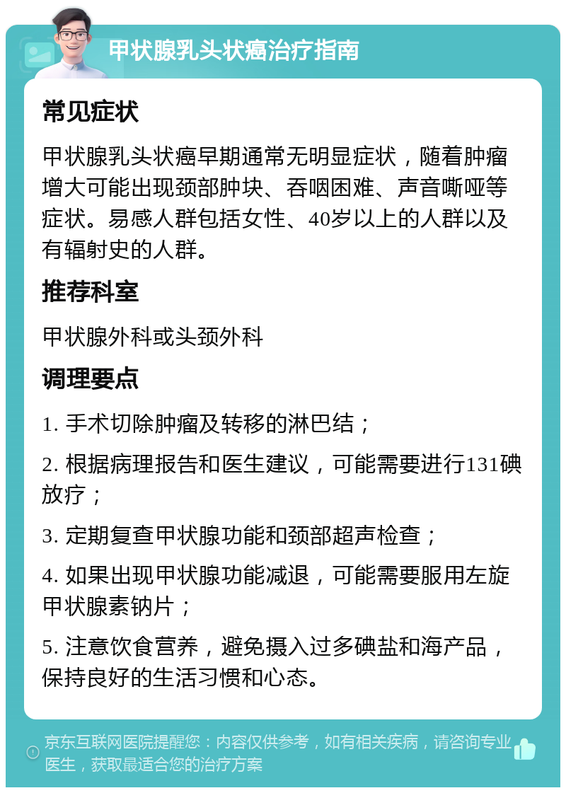 甲状腺乳头状癌治疗指南 常见症状 甲状腺乳头状癌早期通常无明显症状，随着肿瘤增大可能出现颈部肿块、吞咽困难、声音嘶哑等症状。易感人群包括女性、40岁以上的人群以及有辐射史的人群。 推荐科室 甲状腺外科或头颈外科 调理要点 1. 手术切除肿瘤及转移的淋巴结； 2. 根据病理报告和医生建议，可能需要进行131碘放疗； 3. 定期复查甲状腺功能和颈部超声检查； 4. 如果出现甲状腺功能减退，可能需要服用左旋甲状腺素钠片； 5. 注意饮食营养，避免摄入过多碘盐和海产品，保持良好的生活习惯和心态。