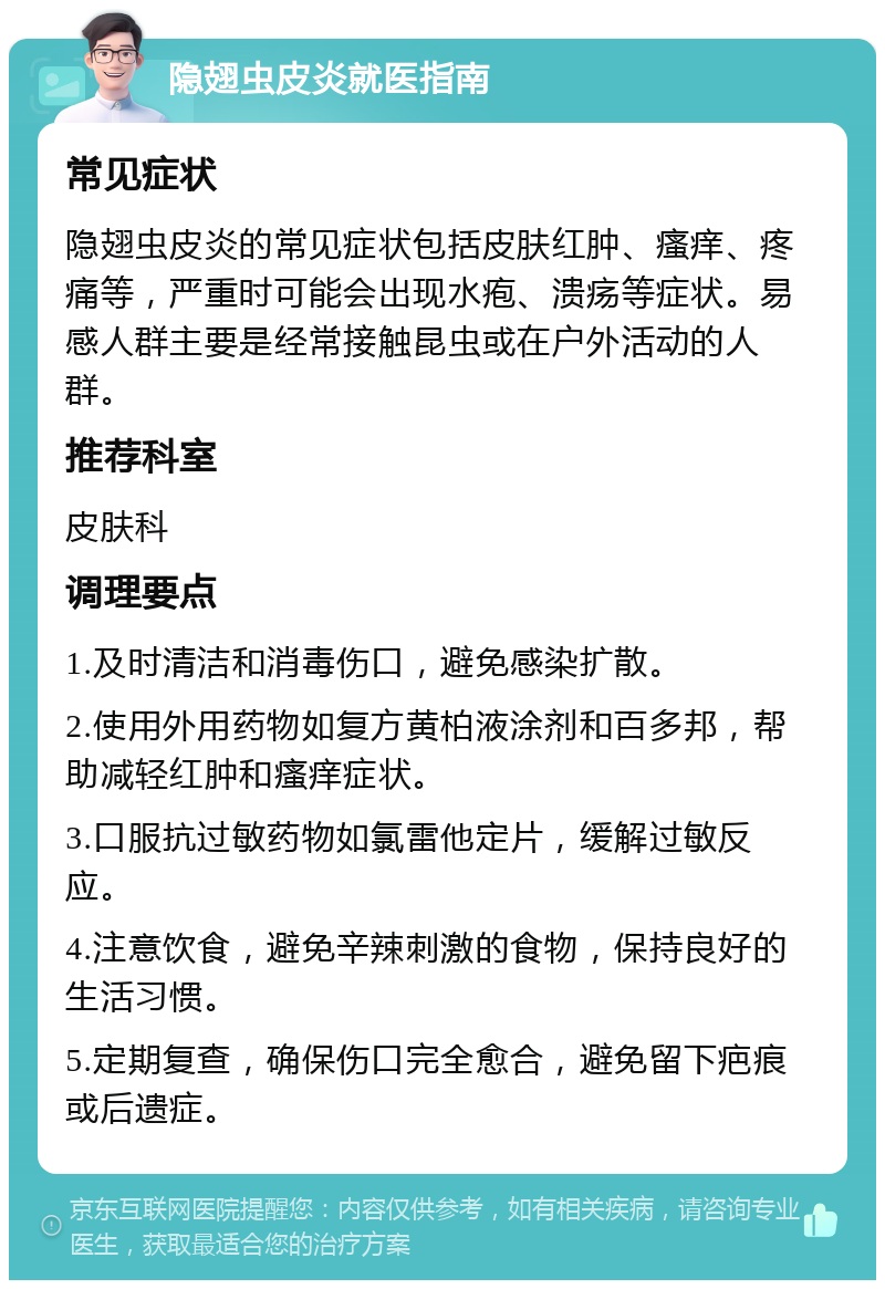 隐翅虫皮炎就医指南 常见症状 隐翅虫皮炎的常见症状包括皮肤红肿、瘙痒、疼痛等，严重时可能会出现水疱、溃疡等症状。易感人群主要是经常接触昆虫或在户外活动的人群。 推荐科室 皮肤科 调理要点 1.及时清洁和消毒伤口，避免感染扩散。 2.使用外用药物如复方黄柏液涂剂和百多邦，帮助减轻红肿和瘙痒症状。 3.口服抗过敏药物如氯雷他定片，缓解过敏反应。 4.注意饮食，避免辛辣刺激的食物，保持良好的生活习惯。 5.定期复查，确保伤口完全愈合，避免留下疤痕或后遗症。