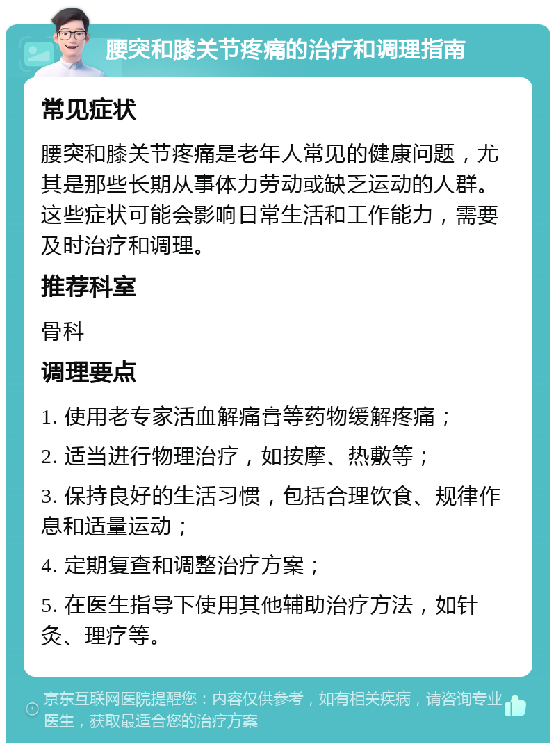 腰突和膝关节疼痛的治疗和调理指南 常见症状 腰突和膝关节疼痛是老年人常见的健康问题，尤其是那些长期从事体力劳动或缺乏运动的人群。这些症状可能会影响日常生活和工作能力，需要及时治疗和调理。 推荐科室 骨科 调理要点 1. 使用老专家活血解痛膏等药物缓解疼痛； 2. 适当进行物理治疗，如按摩、热敷等； 3. 保持良好的生活习惯，包括合理饮食、规律作息和适量运动； 4. 定期复查和调整治疗方案； 5. 在医生指导下使用其他辅助治疗方法，如针灸、理疗等。