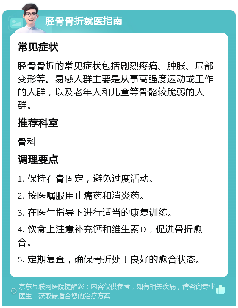 胫骨骨折就医指南 常见症状 胫骨骨折的常见症状包括剧烈疼痛、肿胀、局部变形等。易感人群主要是从事高强度运动或工作的人群，以及老年人和儿童等骨骼较脆弱的人群。 推荐科室 骨科 调理要点 1. 保持石膏固定，避免过度活动。 2. 按医嘱服用止痛药和消炎药。 3. 在医生指导下进行适当的康复训练。 4. 饮食上注意补充钙和维生素D，促进骨折愈合。 5. 定期复查，确保骨折处于良好的愈合状态。