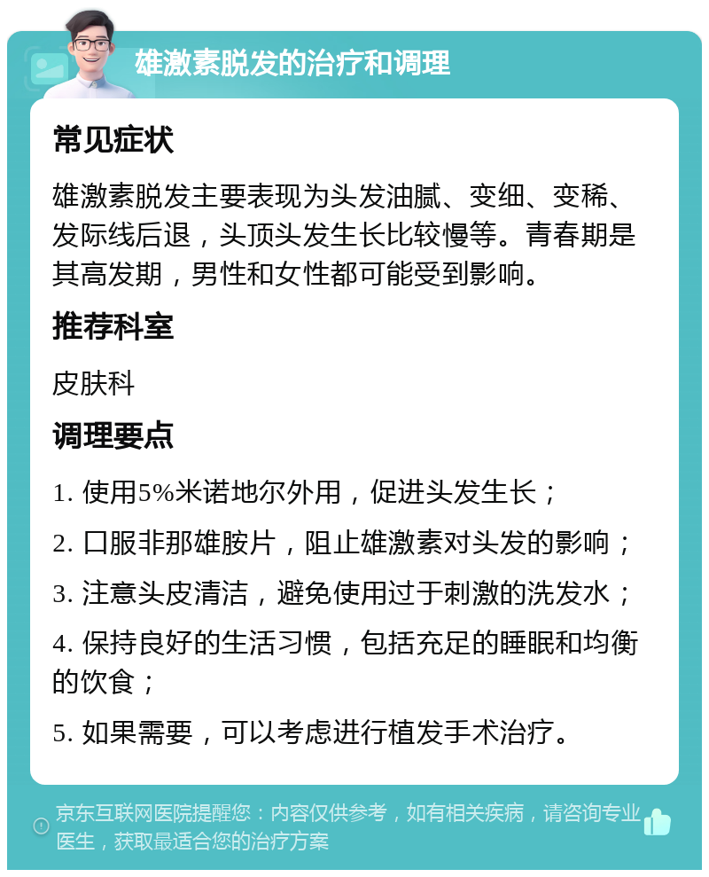 雄激素脱发的治疗和调理 常见症状 雄激素脱发主要表现为头发油腻、变细、变稀、发际线后退，头顶头发生长比较慢等。青春期是其高发期，男性和女性都可能受到影响。 推荐科室 皮肤科 调理要点 1. 使用5%米诺地尔外用，促进头发生长； 2. 口服非那雄胺片，阻止雄激素对头发的影响； 3. 注意头皮清洁，避免使用过于刺激的洗发水； 4. 保持良好的生活习惯，包括充足的睡眠和均衡的饮食； 5. 如果需要，可以考虑进行植发手术治疗。