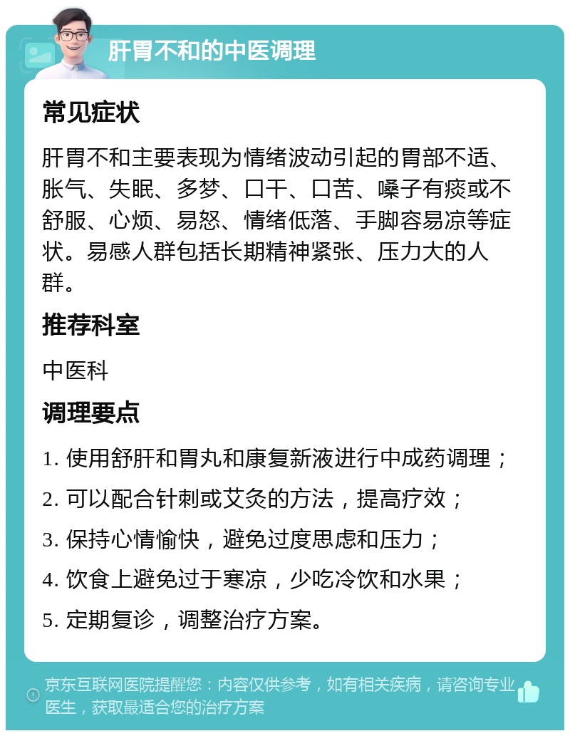 肝胃不和的中医调理 常见症状 肝胃不和主要表现为情绪波动引起的胃部不适、胀气、失眠、多梦、口干、口苦、嗓子有痰或不舒服、心烦、易怒、情绪低落、手脚容易凉等症状。易感人群包括长期精神紧张、压力大的人群。 推荐科室 中医科 调理要点 1. 使用舒肝和胃丸和康复新液进行中成药调理； 2. 可以配合针刺或艾灸的方法，提高疗效； 3. 保持心情愉快，避免过度思虑和压力； 4. 饮食上避免过于寒凉，少吃冷饮和水果； 5. 定期复诊，调整治疗方案。