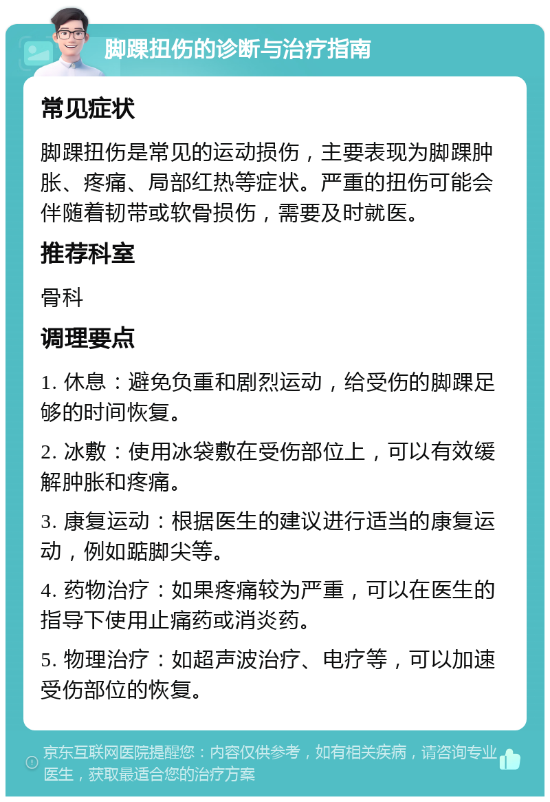 脚踝扭伤的诊断与治疗指南 常见症状 脚踝扭伤是常见的运动损伤，主要表现为脚踝肿胀、疼痛、局部红热等症状。严重的扭伤可能会伴随着韧带或软骨损伤，需要及时就医。 推荐科室 骨科 调理要点 1. 休息：避免负重和剧烈运动，给受伤的脚踝足够的时间恢复。 2. 冰敷：使用冰袋敷在受伤部位上，可以有效缓解肿胀和疼痛。 3. 康复运动：根据医生的建议进行适当的康复运动，例如踮脚尖等。 4. 药物治疗：如果疼痛较为严重，可以在医生的指导下使用止痛药或消炎药。 5. 物理治疗：如超声波治疗、电疗等，可以加速受伤部位的恢复。