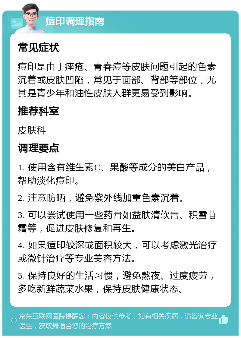 痘印调理指南 常见症状 痘印是由于痤疮、青春痘等皮肤问题引起的色素沉着或皮肤凹陷，常见于面部、背部等部位，尤其是青少年和油性皮肤人群更易受到影响。 推荐科室 皮肤科 调理要点 1. 使用含有维生素C、果酸等成分的美白产品，帮助淡化痘印。 2. 注意防晒，避免紫外线加重色素沉着。 3. 可以尝试使用一些药膏如益肤清软膏、积雪苷霜等，促进皮肤修复和再生。 4. 如果痘印较深或面积较大，可以考虑激光治疗或微针治疗等专业美容方法。 5. 保持良好的生活习惯，避免熬夜、过度疲劳，多吃新鲜蔬菜水果，保持皮肤健康状态。