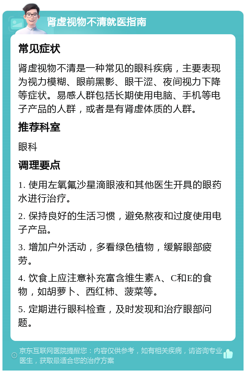 肾虚视物不清就医指南 常见症状 肾虚视物不清是一种常见的眼科疾病，主要表现为视力模糊、眼前黑影、眼干涩、夜间视力下降等症状。易感人群包括长期使用电脑、手机等电子产品的人群，或者是有肾虚体质的人群。 推荐科室 眼科 调理要点 1. 使用左氧氟沙星滴眼液和其他医生开具的眼药水进行治疗。 2. 保持良好的生活习惯，避免熬夜和过度使用电子产品。 3. 增加户外活动，多看绿色植物，缓解眼部疲劳。 4. 饮食上应注意补充富含维生素A、C和E的食物，如胡萝卜、西红柿、菠菜等。 5. 定期进行眼科检查，及时发现和治疗眼部问题。