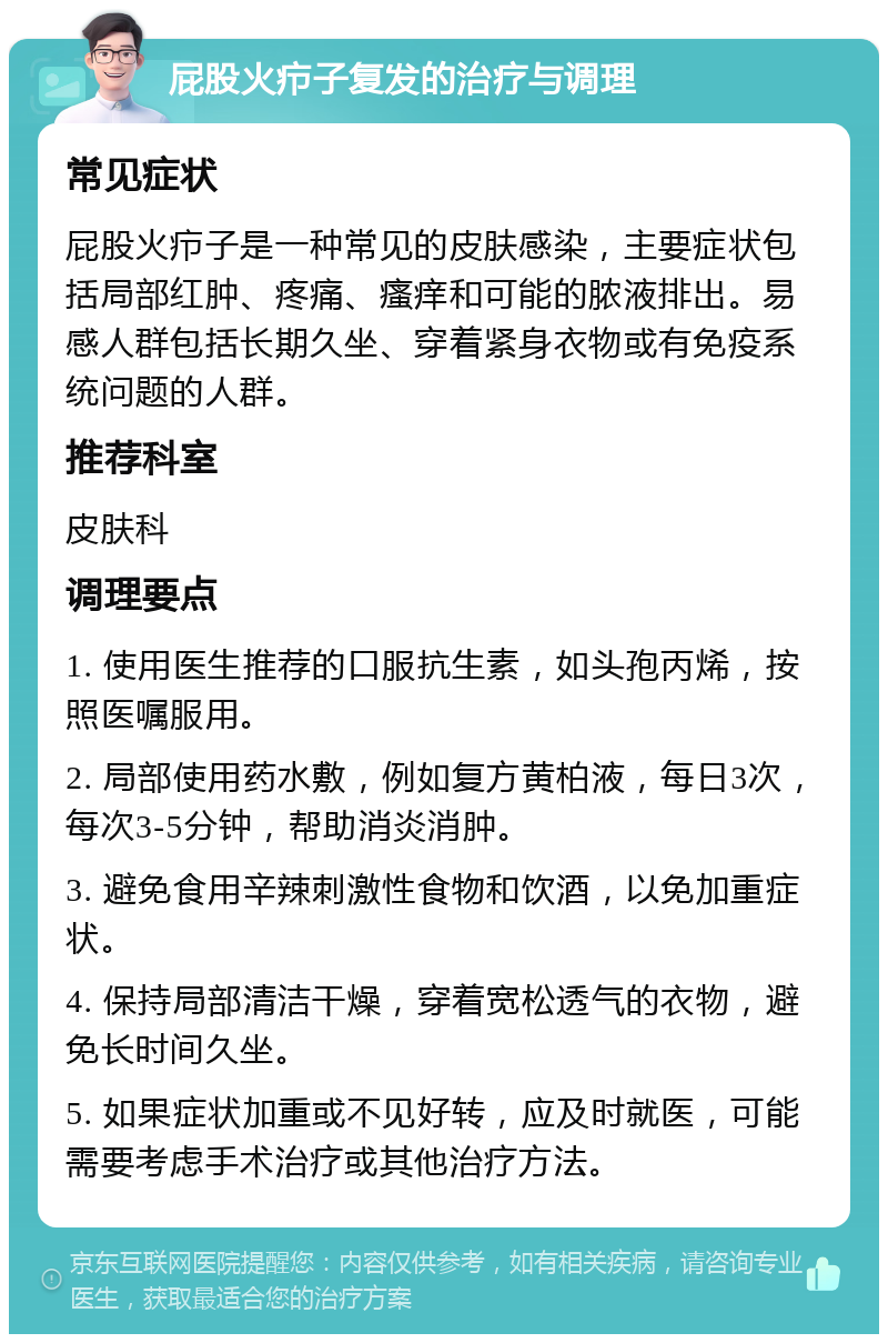 屁股火疖子复发的治疗与调理 常见症状 屁股火疖子是一种常见的皮肤感染，主要症状包括局部红肿、疼痛、瘙痒和可能的脓液排出。易感人群包括长期久坐、穿着紧身衣物或有免疫系统问题的人群。 推荐科室 皮肤科 调理要点 1. 使用医生推荐的口服抗生素，如头孢丙烯，按照医嘱服用。 2. 局部使用药水敷，例如复方黄柏液，每日3次，每次3-5分钟，帮助消炎消肿。 3. 避免食用辛辣刺激性食物和饮酒，以免加重症状。 4. 保持局部清洁干燥，穿着宽松透气的衣物，避免长时间久坐。 5. 如果症状加重或不见好转，应及时就医，可能需要考虑手术治疗或其他治疗方法。