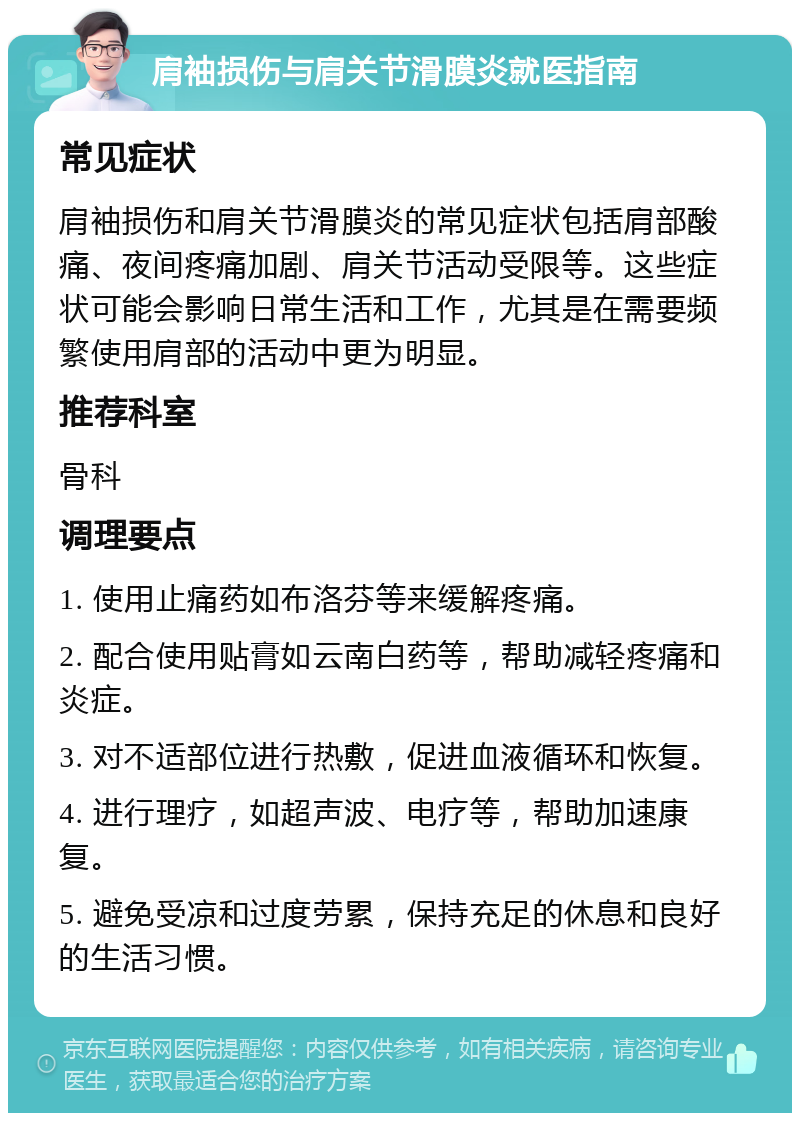 肩袖损伤与肩关节滑膜炎就医指南 常见症状 肩袖损伤和肩关节滑膜炎的常见症状包括肩部酸痛、夜间疼痛加剧、肩关节活动受限等。这些症状可能会影响日常生活和工作，尤其是在需要频繁使用肩部的活动中更为明显。 推荐科室 骨科 调理要点 1. 使用止痛药如布洛芬等来缓解疼痛。 2. 配合使用贴膏如云南白药等，帮助减轻疼痛和炎症。 3. 对不适部位进行热敷，促进血液循环和恢复。 4. 进行理疗，如超声波、电疗等，帮助加速康复。 5. 避免受凉和过度劳累，保持充足的休息和良好的生活习惯。