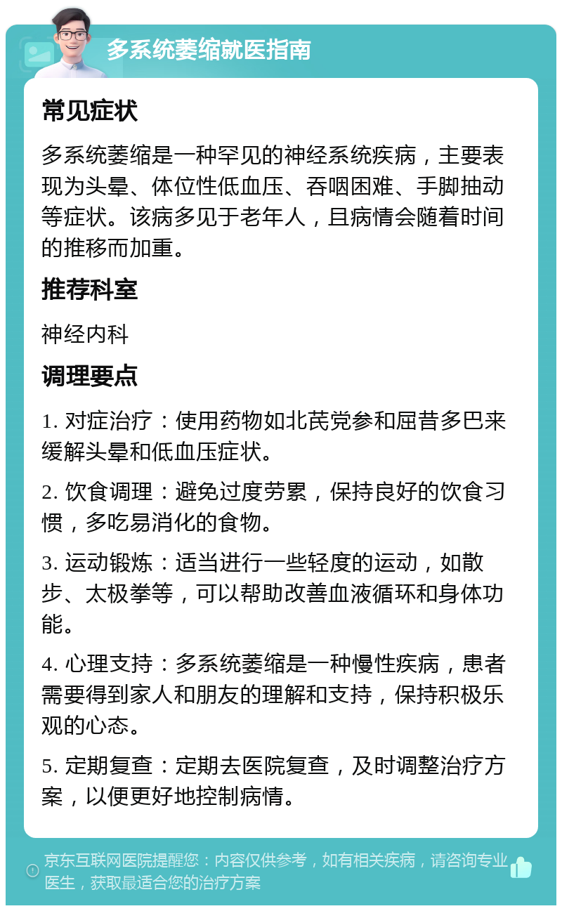 多系统萎缩就医指南 常见症状 多系统萎缩是一种罕见的神经系统疾病，主要表现为头晕、体位性低血压、吞咽困难、手脚抽动等症状。该病多见于老年人，且病情会随着时间的推移而加重。 推荐科室 神经内科 调理要点 1. 对症治疗：使用药物如北芪党参和屈昔多巴来缓解头晕和低血压症状。 2. 饮食调理：避免过度劳累，保持良好的饮食习惯，多吃易消化的食物。 3. 运动锻炼：适当进行一些轻度的运动，如散步、太极拳等，可以帮助改善血液循环和身体功能。 4. 心理支持：多系统萎缩是一种慢性疾病，患者需要得到家人和朋友的理解和支持，保持积极乐观的心态。 5. 定期复查：定期去医院复查，及时调整治疗方案，以便更好地控制病情。