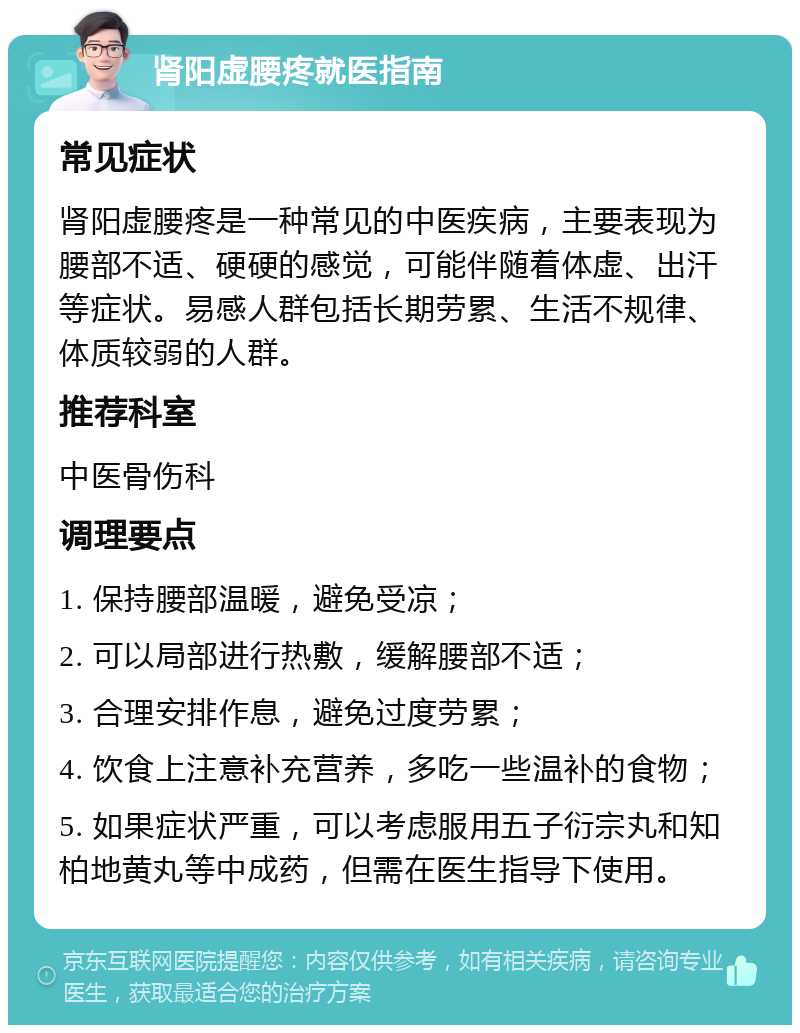 肾阳虚腰疼就医指南 常见症状 肾阳虚腰疼是一种常见的中医疾病，主要表现为腰部不适、硬硬的感觉，可能伴随着体虚、出汗等症状。易感人群包括长期劳累、生活不规律、体质较弱的人群。 推荐科室 中医骨伤科 调理要点 1. 保持腰部温暖，避免受凉； 2. 可以局部进行热敷，缓解腰部不适； 3. 合理安排作息，避免过度劳累； 4. 饮食上注意补充营养，多吃一些温补的食物； 5. 如果症状严重，可以考虑服用五子衍宗丸和知柏地黄丸等中成药，但需在医生指导下使用。