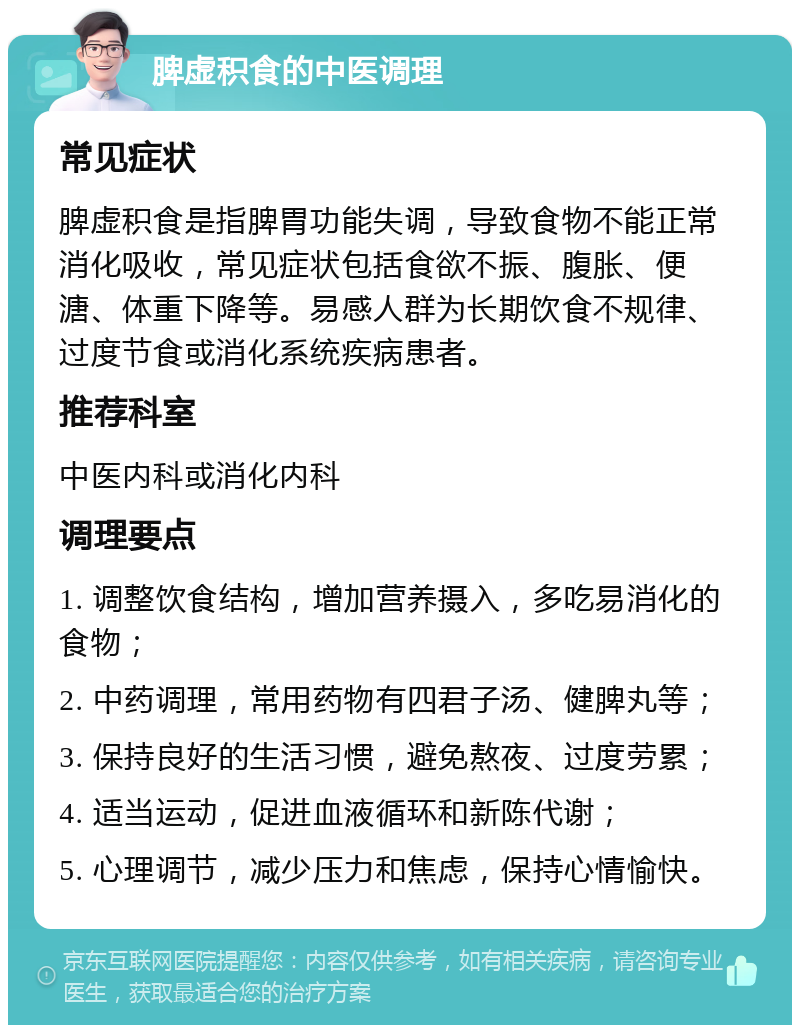 脾虚积食的中医调理 常见症状 脾虚积食是指脾胃功能失调，导致食物不能正常消化吸收，常见症状包括食欲不振、腹胀、便溏、体重下降等。易感人群为长期饮食不规律、过度节食或消化系统疾病患者。 推荐科室 中医内科或消化内科 调理要点 1. 调整饮食结构，增加营养摄入，多吃易消化的食物； 2. 中药调理，常用药物有四君子汤、健脾丸等； 3. 保持良好的生活习惯，避免熬夜、过度劳累； 4. 适当运动，促进血液循环和新陈代谢； 5. 心理调节，减少压力和焦虑，保持心情愉快。