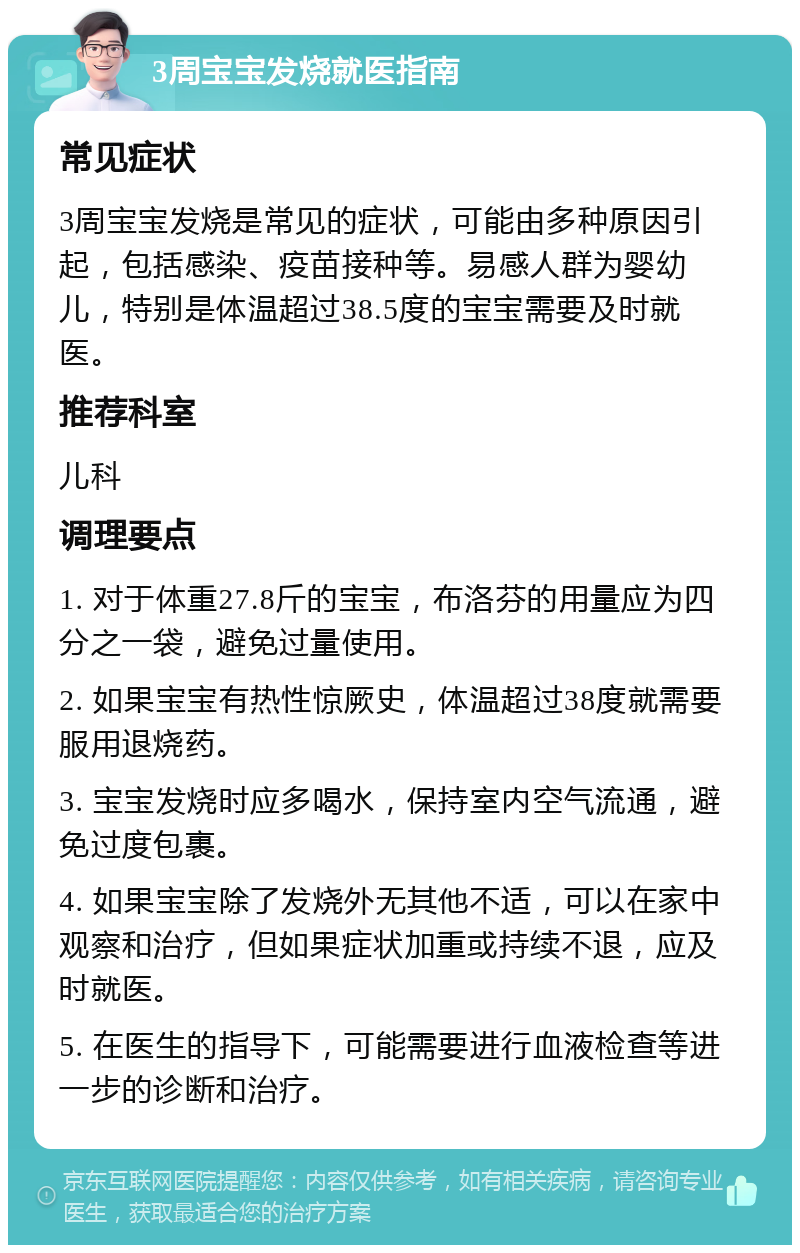 3周宝宝发烧就医指南 常见症状 3周宝宝发烧是常见的症状，可能由多种原因引起，包括感染、疫苗接种等。易感人群为婴幼儿，特别是体温超过38.5度的宝宝需要及时就医。 推荐科室 儿科 调理要点 1. 对于体重27.8斤的宝宝，布洛芬的用量应为四分之一袋，避免过量使用。 2. 如果宝宝有热性惊厥史，体温超过38度就需要服用退烧药。 3. 宝宝发烧时应多喝水，保持室内空气流通，避免过度包裹。 4. 如果宝宝除了发烧外无其他不适，可以在家中观察和治疗，但如果症状加重或持续不退，应及时就医。 5. 在医生的指导下，可能需要进行血液检查等进一步的诊断和治疗。