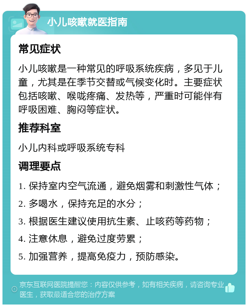 小儿咳嗽就医指南 常见症状 小儿咳嗽是一种常见的呼吸系统疾病，多见于儿童，尤其是在季节交替或气候变化时。主要症状包括咳嗽、喉咙疼痛、发热等，严重时可能伴有呼吸困难、胸闷等症状。 推荐科室 小儿内科或呼吸系统专科 调理要点 1. 保持室内空气流通，避免烟雾和刺激性气体； 2. 多喝水，保持充足的水分； 3. 根据医生建议使用抗生素、止咳药等药物； 4. 注意休息，避免过度劳累； 5. 加强营养，提高免疫力，预防感染。