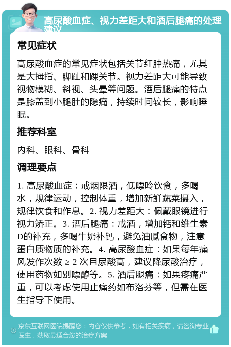 高尿酸血症、视力差距大和酒后腿痛的处理建议 常见症状 高尿酸血症的常见症状包括关节红肿热痛，尤其是大拇指、脚趾和踝关节。视力差距大可能导致视物模糊、斜视、头晕等问题。酒后腿痛的特点是膝盖到小腿肚的隐痛，持续时间较长，影响睡眠。 推荐科室 内科、眼科、骨科 调理要点 1. 高尿酸血症：戒烟限酒，低嘌呤饮食，多喝水，规律运动，控制体重，增加新鲜蔬菜摄入，规律饮食和作息。2. 视力差距大：佩戴眼镜进行视力矫正。3. 酒后腿痛：戒酒，增加钙和维生素D的补充，多喝牛奶补钙，避免油腻食物，注意蛋白质物质的补充。4. 高尿酸血症：如果每年痛风发作次数 ≥ 2 次且尿酸高，建议降尿酸治疗，使用药物如别嘌醇等。5. 酒后腿痛：如果疼痛严重，可以考虑使用止痛药如布洛芬等，但需在医生指导下使用。