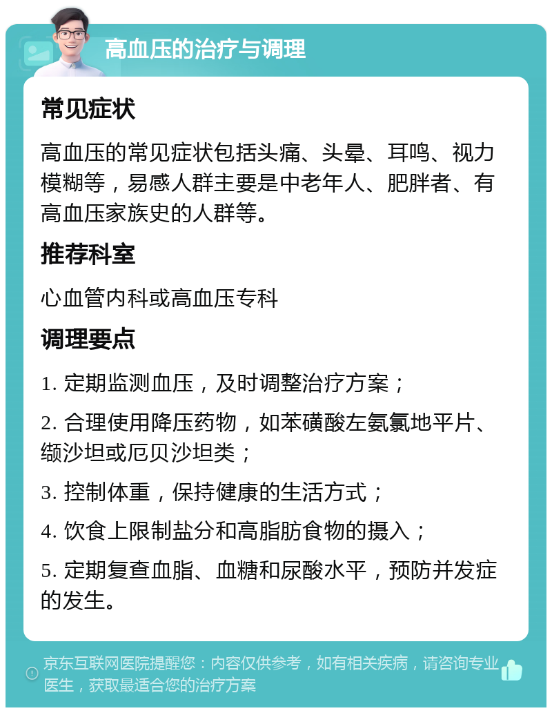 高血压的治疗与调理 常见症状 高血压的常见症状包括头痛、头晕、耳鸣、视力模糊等，易感人群主要是中老年人、肥胖者、有高血压家族史的人群等。 推荐科室 心血管内科或高血压专科 调理要点 1. 定期监测血压，及时调整治疗方案； 2. 合理使用降压药物，如苯磺酸左氨氯地平片、缬沙坦或厄贝沙坦类； 3. 控制体重，保持健康的生活方式； 4. 饮食上限制盐分和高脂肪食物的摄入； 5. 定期复查血脂、血糖和尿酸水平，预防并发症的发生。