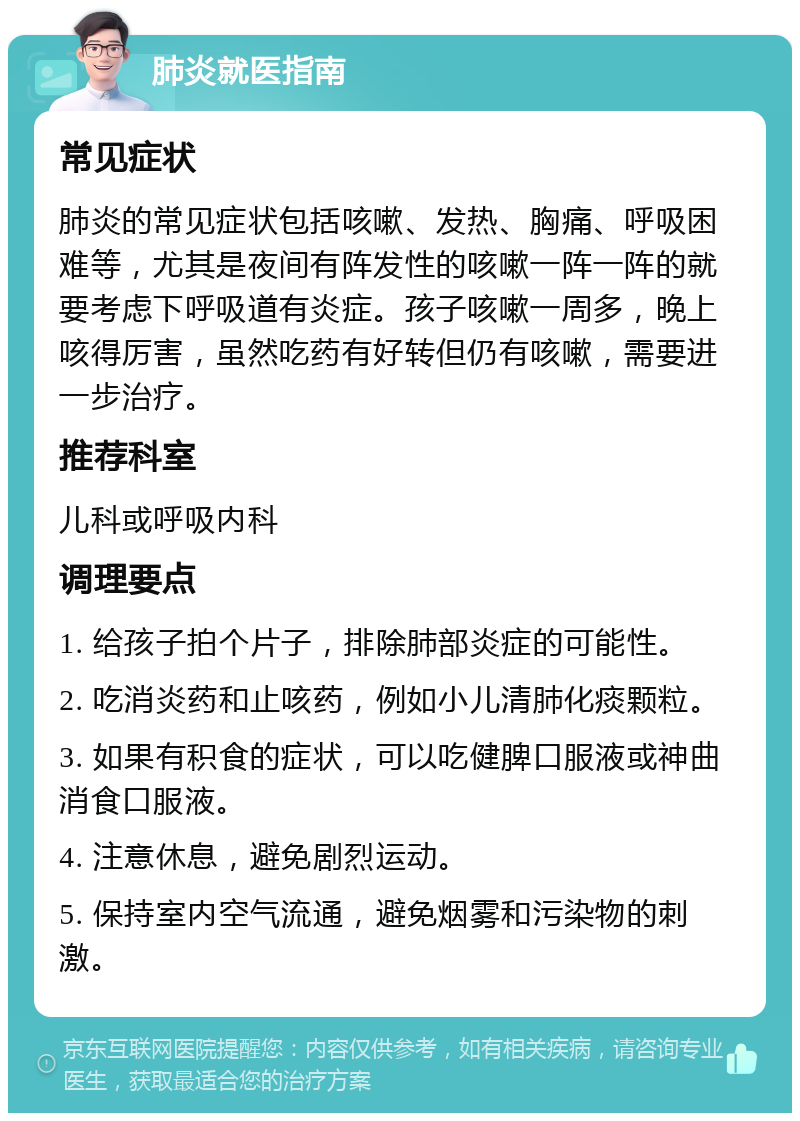 肺炎就医指南 常见症状 肺炎的常见症状包括咳嗽、发热、胸痛、呼吸困难等，尤其是夜间有阵发性的咳嗽一阵一阵的就要考虑下呼吸道有炎症。孩子咳嗽一周多，晚上咳得厉害，虽然吃药有好转但仍有咳嗽，需要进一步治疗。 推荐科室 儿科或呼吸内科 调理要点 1. 给孩子拍个片子，排除肺部炎症的可能性。 2. 吃消炎药和止咳药，例如小儿清肺化痰颗粒。 3. 如果有积食的症状，可以吃健脾口服液或神曲消食口服液。 4. 注意休息，避免剧烈运动。 5. 保持室内空气流通，避免烟雾和污染物的刺激。