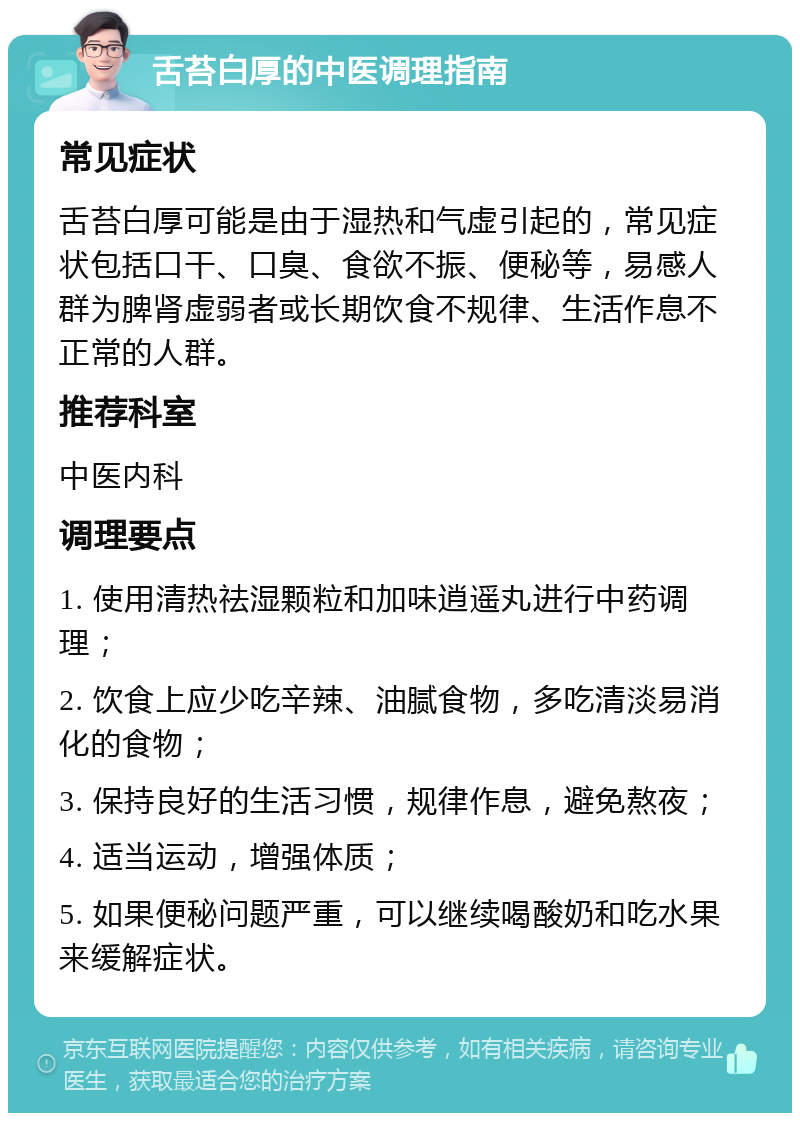 舌苔白厚的中医调理指南 常见症状 舌苔白厚可能是由于湿热和气虚引起的，常见症状包括口干、口臭、食欲不振、便秘等，易感人群为脾肾虚弱者或长期饮食不规律、生活作息不正常的人群。 推荐科室 中医内科 调理要点 1. 使用清热祛湿颗粒和加味逍遥丸进行中药调理； 2. 饮食上应少吃辛辣、油腻食物，多吃清淡易消化的食物； 3. 保持良好的生活习惯，规律作息，避免熬夜； 4. 适当运动，增强体质； 5. 如果便秘问题严重，可以继续喝酸奶和吃水果来缓解症状。