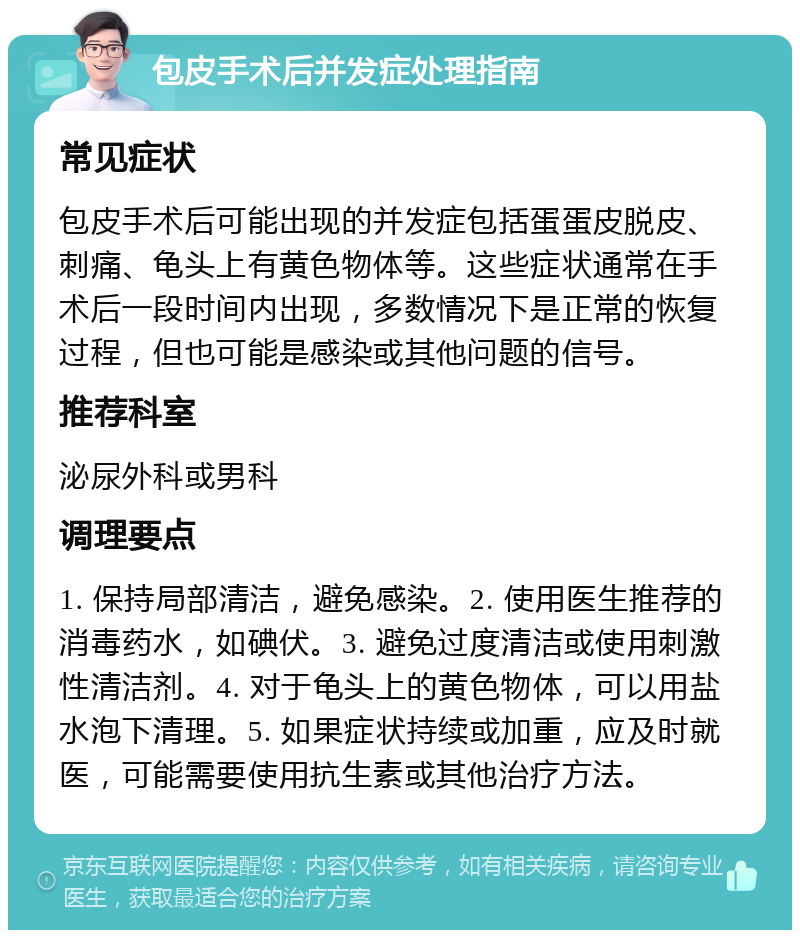 包皮手术后并发症处理指南 常见症状 包皮手术后可能出现的并发症包括蛋蛋皮脱皮、刺痛、龟头上有黄色物体等。这些症状通常在手术后一段时间内出现，多数情况下是正常的恢复过程，但也可能是感染或其他问题的信号。 推荐科室 泌尿外科或男科 调理要点 1. 保持局部清洁，避免感染。2. 使用医生推荐的消毒药水，如碘伏。3. 避免过度清洁或使用刺激性清洁剂。4. 对于龟头上的黄色物体，可以用盐水泡下清理。5. 如果症状持续或加重，应及时就医，可能需要使用抗生素或其他治疗方法。