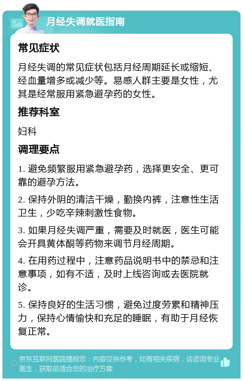 月经失调就医指南 常见症状 月经失调的常见症状包括月经周期延长或缩短、经血量增多或减少等。易感人群主要是女性，尤其是经常服用紧急避孕药的女性。 推荐科室 妇科 调理要点 1. 避免频繁服用紧急避孕药，选择更安全、更可靠的避孕方法。 2. 保持外阴的清洁干燥，勤换内裤，注意性生活卫生，少吃辛辣刺激性食物。 3. 如果月经失调严重，需要及时就医，医生可能会开具黄体酮等药物来调节月经周期。 4. 在用药过程中，注意药品说明书中的禁忌和注意事项，如有不适，及时上线咨询或去医院就诊。 5. 保持良好的生活习惯，避免过度劳累和精神压力，保持心情愉快和充足的睡眠，有助于月经恢复正常。