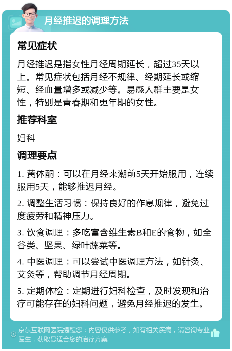 月经推迟的调理方法 常见症状 月经推迟是指女性月经周期延长，超过35天以上。常见症状包括月经不规律、经期延长或缩短、经血量增多或减少等。易感人群主要是女性，特别是青春期和更年期的女性。 推荐科室 妇科 调理要点 1. 黄体酮：可以在月经来潮前5天开始服用，连续服用5天，能够推迟月经。 2. 调整生活习惯：保持良好的作息规律，避免过度疲劳和精神压力。 3. 饮食调理：多吃富含维生素B和E的食物，如全谷类、坚果、绿叶蔬菜等。 4. 中医调理：可以尝试中医调理方法，如针灸、艾灸等，帮助调节月经周期。 5. 定期体检：定期进行妇科检查，及时发现和治疗可能存在的妇科问题，避免月经推迟的发生。