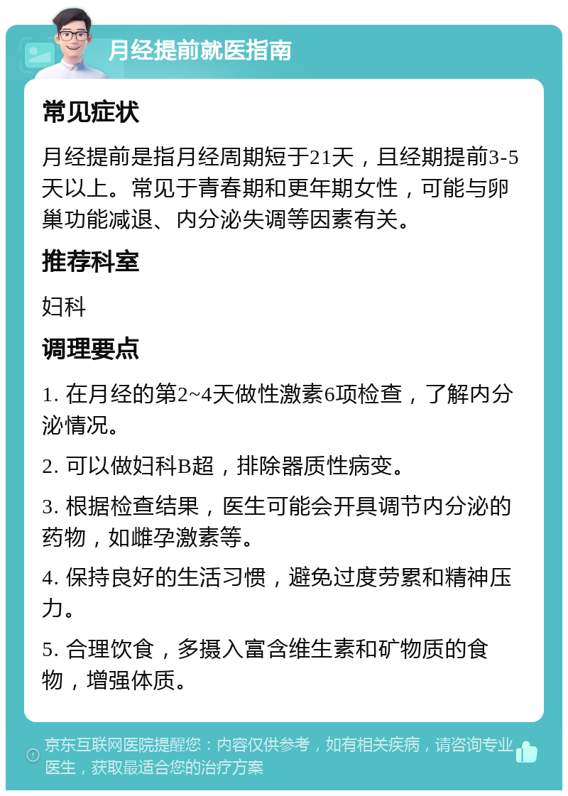 月经提前就医指南 常见症状 月经提前是指月经周期短于21天，且经期提前3-5天以上。常见于青春期和更年期女性，可能与卵巢功能减退、内分泌失调等因素有关。 推荐科室 妇科 调理要点 1. 在月经的第2~4天做性激素6项检查，了解内分泌情况。 2. 可以做妇科B超，排除器质性病变。 3. 根据检查结果，医生可能会开具调节内分泌的药物，如雌孕激素等。 4. 保持良好的生活习惯，避免过度劳累和精神压力。 5. 合理饮食，多摄入富含维生素和矿物质的食物，增强体质。