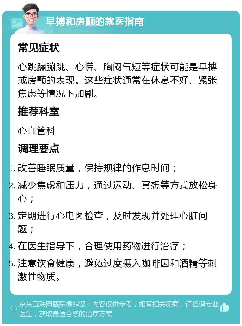 早搏和房颤的就医指南 常见症状 心跳蹦蹦跳、心慌、胸闷气短等症状可能是早搏或房颤的表现。这些症状通常在休息不好、紧张焦虑等情况下加剧。 推荐科室 心血管科 调理要点 改善睡眠质量，保持规律的作息时间； 减少焦虑和压力，通过运动、冥想等方式放松身心； 定期进行心电图检查，及时发现并处理心脏问题； 在医生指导下，合理使用药物进行治疗； 注意饮食健康，避免过度摄入咖啡因和酒精等刺激性物质。