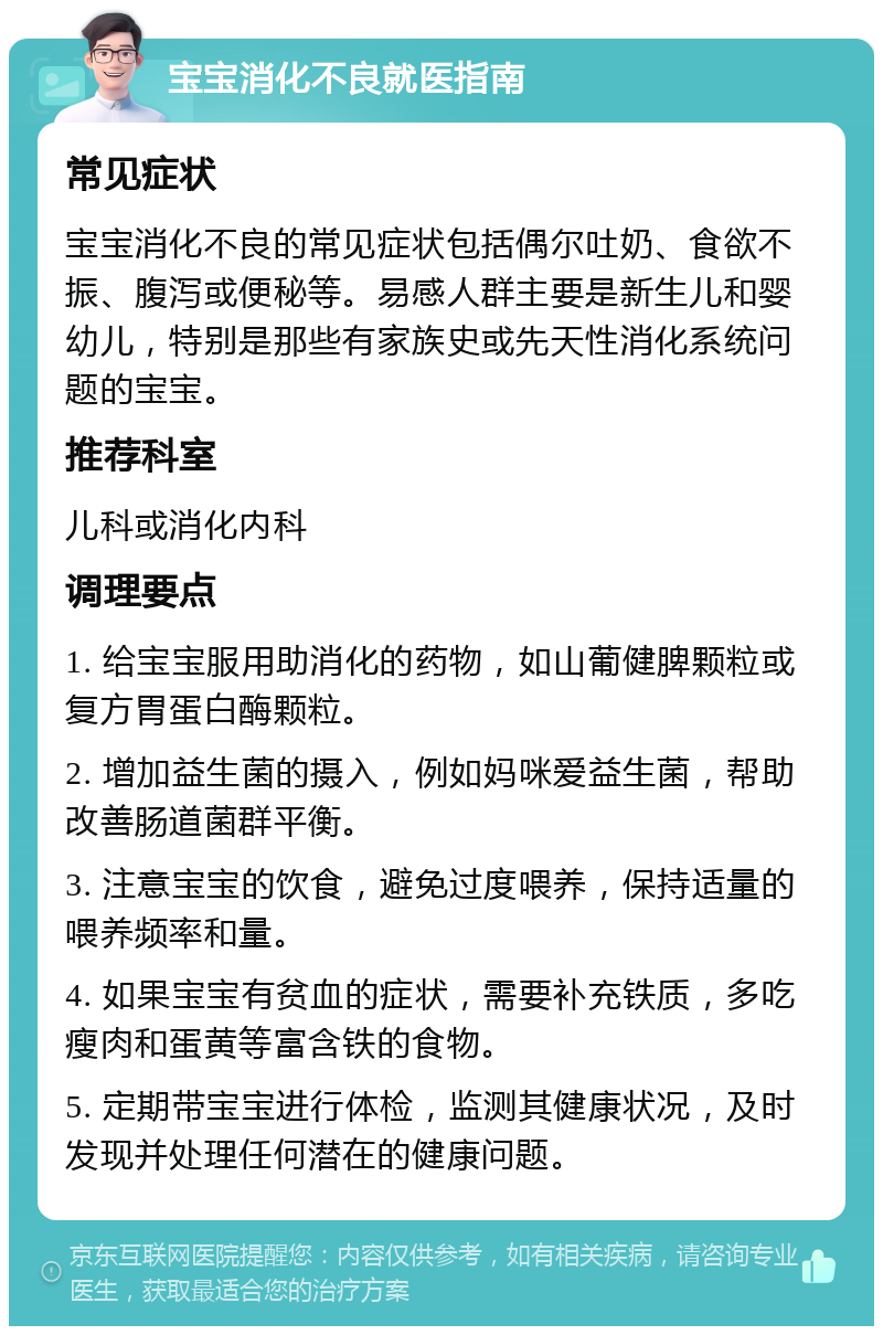 宝宝消化不良就医指南 常见症状 宝宝消化不良的常见症状包括偶尔吐奶、食欲不振、腹泻或便秘等。易感人群主要是新生儿和婴幼儿，特别是那些有家族史或先天性消化系统问题的宝宝。 推荐科室 儿科或消化内科 调理要点 1. 给宝宝服用助消化的药物，如山葡健脾颗粒或复方胃蛋白酶颗粒。 2. 增加益生菌的摄入，例如妈咪爱益生菌，帮助改善肠道菌群平衡。 3. 注意宝宝的饮食，避免过度喂养，保持适量的喂养频率和量。 4. 如果宝宝有贫血的症状，需要补充铁质，多吃瘦肉和蛋黄等富含铁的食物。 5. 定期带宝宝进行体检，监测其健康状况，及时发现并处理任何潜在的健康问题。